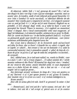 Dridri                                                               107

    Ai observat, iubite Vali, c`t m[ preocup de soare? De c`nd ne-
am desp[rit ]mi e tot frig =i am c[p[tat nostalgia soarelui, mai cu
seam[ aice, ]n Londra, unde el este ]nlocuit prin gazul fanarelor. Ce
ora= trist e Londra! Ce naie ma=inal[, ce obiceiuri diferite de-ale
noastre! Aice veselia pare o importaie str[in[, c[ci singurii oameni
care se aud gr[ind =i r`z`nd pe str[zi sunt francezi. Englezii nu se
primbl[, ci toi alearg[ dup[ trebi, cu g`ndul la bani =i urm`nd
preceptul lor favorit Times is monney, c[ci englezii au monetizat
chiar =i timpul. Aice e locul contrasturilor celor mai exagerate, al
bog[iei fabuloase =i al mizeriei sordite; aristocraia se arat[ la Hyde-
Parc ]n carete str[lucite cu c`te doi lachei pudruii ]nd[r[t, =i s[racii
cu picioarele goale sunt ]nvelii ]n ni=te rufe peticoase, care ]ntrec
mantaua arlechinului prin ]mpestriarea lor.
    Am v[zut ]ntr-o diminea[ de la ferestrele mele m[tur[torii
str[zilor ]n frace, dar ce frace! =i femeile lor cu =aluri =i capele, dar
ce capele, ce =aluri!... Am crezut c[ fac un vis fantastic =i c[ asist la
carnavalul mizeriei. }ns[=i atmosfera umed[ =i plin[ de fum de c[r-
bune de p[m`nt p[rea c[ pl`nge de mila lor, stropindu-i cu lacrimi...
de cerneal[.
    Iat[, iubitul meu, ]n ce iad sunt exilat[ eu, vesela ta Dridri, care
n-a mai r`s de c`nd a r[mas singur[... }i aduci aminte de r`setele
noastre nebune=ti din Paris? R[sunetul lor dep[rtat vine c`teodat[
de m[ treze=te din somn; atunci deschid ochii, te caut ]mprejurul
meu cu o dulce b[taie de inim[... dar a fost un vis — =i eu cad
suspin`nd cu capul pe perne...
    Am ]ntrerupt aceast[ scrisoare ]n timp de c`teva ore pentru ca
s[ m[ lini=tesc =i s[-i pot spune pentru ce m[ g[sesc la Londra,
]ns[ ]nainte vin s[ te s[rut ca o sor[ =i s[ reclam indulgena ta.
    Acum ascult[:
    Zece zile ]n urma plec[rii tale, lord F. se prezent[ la mine =i ]mi
zise:
    — Domni=oar[, iat[ trei ani de c`nd te cunosc, trei ani de c`nd
te iubesc, trei ani de c`nd a=tept s[ pierzi ura ce ai ]n contra
 