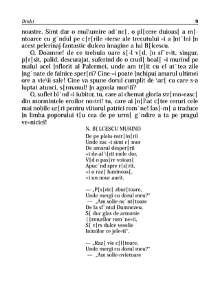 Dridri                                                             9

noastre. Simt dar o mulumire ad`nc[, o pl[cere duioas[ a m[-
ntoarce cu g`ndul pe c[r[rile =terse ale trecutului =i a ]nt`lni ]n
acest pelerinaj fantastic dulcea imagine a lui B[lcescu.
   O, Doamne! de ce trebuia oare s[-l v[d, ]n sf`r=it, singur,
p[r[sit, palid, descurajat, suferind de o crud[ boal[ =i murind pe
malul acel ]nflorit al Palermei, unde am tr[it cu el at`tea zile
]ng`nate de falnice sper[ri? Cine-=i poate ]nchipui amarul ultimei
ore a vieii sale! Cine va spune dorul cumplit de ar[ cu care s-a
luptat atunci, s[rmanul! ]n agonia morii?
   O, suflet bl`nd =i iubitor, tu, care ai chemat gloria str[mo=easc[
din mormintele eroilor no=tri! tu, care ai ]n[lat c[tre ceruri cele
mai nobile ur[ri pentru viitorul patriei rom`ne! las[-m[ a traduce
]n limba poporului t[u cea de pe urm[ g`ndire a ta pe pragul
ve=niciei!
                         N. B{LCESCU MURIND
                         De pe plaiu-nstr[in[rii
                         Unde zac =i simt c[ mor
                         De amarul desper[rii
                         +i de-al [rii mele dor,
                         V[d o pas[re voioas[
                         Apuc`nd spre r[s[rit,
                         +i o raz[ luminoas[,
                         +i un nour aurit.

                         — „P[s[ric[ zbur[toare,
                         Unde mergi cu dorul meu?“
                          — „Am solie-nc`nt[toare
                         De la sf`ntul Dumnezeu.
                         S[ duc glas de armonie
                         |[rmurilor rom`ne=ti,
                         S[ v[rs dulce veselie
                         Inimilor ce jele=ti“.

                         — „Raz[ vie c[l[toare,
                         Unde mergi cu dorul meu?“
                         — „Am solie-nvietoare
 