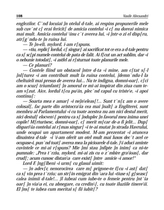 108                                                             Vasile Alecsandri

englezilor. C`nd locuiai ]n otelul d-tale, ai respins propunerile mele
sub cuv`nt c[ erai fericit[ de amicia contelui =i c[ nu doreai nimica
mai mult. Amicia contelui inu c`t averea lui, =i ]ntr-o zi el disp[ru,
atr[g`ndu-te ]n ruina lui.
    — Te ]n=eli, mylord, i-am r[spuns.
    — +tiu, replic[ lordul, c[ singur[ ai sacrificat tot ce era a d-tale pentru
ca s[ sc[pi numele contelui de pata de falit. Ai f[cut un act sublim, dar =i
o nebunie totodat[, =i astfel ai r[sturnat toate planurile mele.
    — Ce planuri?
    — Contele fiind un obstacol ]ntre d-ta =i mine, am c[tat s[-l
]nl[turez =i am contribuit mult la ruina contelui, ]demn`ndu-l la
cheltuieli mai presus de averea lui... Nu te indigna, domni=oar[, c[ci
am o scuz[ triumfant[ ]n amorul ce mi-ai inspirat din ziua cum te-
am v[zut. Aice, lordul t[cu puin, plec`nd capul cu tristee, =i apoi
continu[:
    — Soarta mea e amar[ =i ne]neleas[!... Sunt t`n[r, am o avere
colosal[, fac parte din aristocraia cea mai ]nalt[ a Engliterei, sunt
membru al Parlamentului =i cu toate acestea nu am nici destul merit,
nici destul[ elocven[ pentru ca s[ ]nduplec ]n favorul meu inima unei
copile! M[rturisesc, domni=oar[, c[ merit m[car de-a fi jelit... Dup[
dispariia contelui ai r[mas singur[ =i te-ai mutat ]n strada Havrului,
unde ocupai un apartament modest. M-am prezentat =i atuncea
dinaintea d-tale =i i-am oferit un otel mult mai luxos dec`t acel ce
ocupase=i, pun`nd toat[ averea mea la picioarele d-tale. }i aduci aminte
cuvintele ce mi-ai r[spuns? Mie ]mi stau ]nfipte ]n inim[ ca ni=te
pumnale: „Prea t`rziu, mylord, mi-ai zis cu o z`mbire graioas[, dar
crud[; acum cunosc distana care exist[ ]ntre amicie =i amor!“
    Lord F. ]ng[lbeni =i urm[ cu glasul uimit:
    — }n adev[r, nenorocirea care m[ prigone=te f[cu =i ast[ dat[
ca s[ vin prea t`rziu; un str[in emigrat din ara lui =tiuse s[ g[seasc[
calea inimii d-tale!... }l iubeai cum iube=te o femeie pentru ]nt`ia
oar[ ]n viaa ei, cu abnegare, cu credin[, cu toate iluziile tinereii.
El ]ns[ te iubea cum meritai s[ fii iubit[?
 