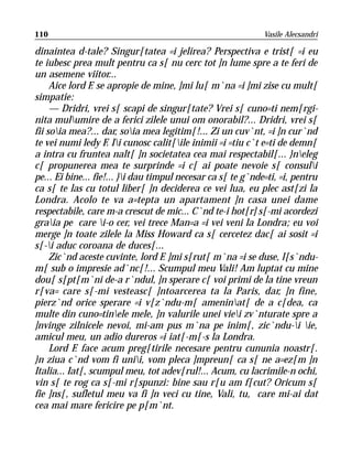 110                                                           Vasile Alecsandri

dinaintea d-tale? Singur[tatea =i jelirea? Perspectiva e trist[ =i eu
te iubesc prea mult pentru ca s[ nu cerc tot ]n lume spre a te feri de
un asemene viitor...
     Aice lord F. se apropie de mine, ]mi lu[ m`na =i ]mi zise cu mult[
simpatie:
     — Dridri, vrei s[ scapi de singur[tate? Vrei s[ cuno=ti nem[rgi-
nita mulumire de a ferici zilele unui om onorabil?... Dridri, vrei s[
fii soia mea?... dar, soia mea legitim[!... Zi un cuv`nt, =i ]n cur`nd
te vei numi ledy F. Ii cunosc calit[ile inimii =i =tiu c`t e=ti de demn[
a intra cu fruntea nalt[ ]n societatea cea mai respectabil[... }neleg
c[ propunerea mea te surprinde =i c[ ai poate nevoie s[ consuli
pe... Ei bine... fie!... }i dau timpul necesar ca s[ te g`nde=ti, =i, pentru
ca s[ te las cu totul liber[ ]n deciderea ce vei lua, eu plec ast[zi la
Londra. Acolo te va a=tepta un apartament ]n casa unei dame
respectabile, care m-a crescut de mic... C`nd te-i hot[r] s[-mi acordezi
graia pe care i-o cer, vei trece Man=a =i vei veni la Londra; eu voi
merge ]n toate zilele la Miss Howard ca s[ cercetez dac[ ai sosit =i
s[-i aduc coroana de duces[...
     Zic`nd aceste cuvinte, lord F. ]mi s[rut[ m`na =i se duse, l[s`ndu-
m[ sub o impresie ad`nc[!... Scumpul meu Vali! Am luptat cu mine
dou[ s[pt[m`ni de-a r`ndul, ]n sperare c[ voi primi de la tine vreun
r[va= care s[-mi vesteasc[ ]ntoarcerea ta la Paris, dar, ]n fine,
pierz`nd orice sperare =i v[z`ndu-m[ ameninat[ de a c[dea, ca
multe din cuno=tinele mele, ]n valurile unei viei zv`nturate spre a
]nvinge zilnicele nevoi, mi-am pus m`na pe inim[, zic`ndu-i ie,
amicul meu, un adio dureros =i iat[-m[-s la Londra.
     Lord F. face acum preg[tirile necesare pentru cununia noastr[.
}n ziua c`nd vom fi unii, vom pleca ]mpreun[ ca s[ ne a=ez[m ]n
Italia... Iat[, scumpul meu, tot adev[rul!... Acum, cu lacrimile-n ochi,
vin s[ te rog ca s[-mi r[spunzi: bine sau r[u am f[cut? Oricum s[
fie ]ns[, sufletul meu va fi ]n veci cu tine, Vali, tu, care mi-ai dat
cea mai mare fericire pe p[m`nt.
 