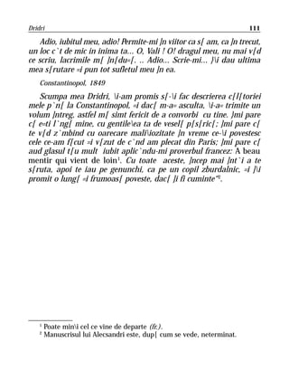 Dridri                                                                   111

    Adio, iubitul meu, adio! Permite-mi ]n viitor ca s[ am, ca ]n trecut,
un loc c`t de mic in inima ta... O, Vali ! O! dragul meu, nu mai v[d
ce scriu, lacrimile m[ ]n[du=[. .. Adio... Scrie-mi... }i dau ultima
mea s[rutare =i pun tot sufletul meu ]n ea.
    Constantinopol, 1849
    Scumpa mea Dridri, i-am promis s[-i fac descrierea c[l[toriei
mele p`n[ la Constantinopol, =i dac[ m-a= asculta, i-a= trimite un
volum ]ntreg, astfel m[ simt fericit de a convorbi cu tine. }mi pare
c[ e=ti l`ng[ mine, cu gentileea ta de vesel[ p[s[ric[; ]mi pare c[
te v[d z`mbind cu oarecare maliiozitate ]n vreme ce-i povestesc
cele ce-am f[cut =i v[zut de c`nd am plecat din Paris; ]mi pare c[
aud glasul t[u mult iubit aplic`ndu-mi proverbul francez: A beau
mentir qui vient de loin 1. Cu toate aceste, ]ncep mai ]nt`i a te
s[ruta, apoi te iau pe genunchi, ca pe un copil zburdalnic, =i ]i
promit o lung[ =i frumoas[ poveste, dac[ ]i fi cuminte“ 2.




    1
        Poate mini cel ce vine de departe (fr.).
    2
        Manuscrisul lui Alecsandri este, dup[ cum se vede, neterminat.
 