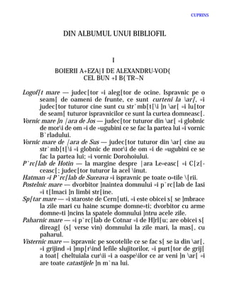 CUPRINS



                DIN ALBUMUL UNUI BIBLIOFIL


                                   I
            BOIERII A+EZA|I DE ALEXANDRU-VOD{
                     CEL BUN +I B{TR~N

Logof[t mare — judec[tor =i aleg[tor de ocine. Ispravnic pe o
       seam[ de oameni de frunte, ce sunt curteni la ar[, =i
       judec[tor tuturor cine sunt cu str`mb[t[i ]n ar[ =i lu[tor
       de seam[ tuturor ispravnicilor ce sunt la curtea domneasc[.
Vornic mare ]n |ara de Jos — judec[tor tuturor din ar[ =i globnic
       de mori de om =i de =ugubini ce se fac la partea lui =i vornic
       B`rladului.
Vornic mare de |ara de Sus — judec[tor tuturor din ar[ cine au
       str`mb[t[i =i globnic de mori de om =i de =ugubini ce se
       fac la partea lui; =i vornic Dorohoiului.
P`rc[lab de Hotin — la margine despre |ara Le=easc[ =i C[z[-
       ceasc[; judec[tor tuturor la acel inut.
Hatman =i P`rc[lab de Suceava =i ispravnic pe toate o=tile [rii.
Postelnic mare — dvorbitor ]naintea domnului =i p`rc[lab de Iasi
       =i t[lmaci ]n limbi str[ine.
Sp[tar mare — =i staroste de Cern[uti, =i este obicei s[ se ]mbrace
       la zile mari cu haine scumpe domne=ti; dvorbitor cu arme
       domne=ti ]ncins la spatele domnului ]ntru acele zile.
Paharnic mare — =i p`rc[lab de Cotnar =i de H]rl[u; are obicei s[
       direag[ (s[ verse vin) domnului la zile mari, la mas[, cu
       paharul.
Visternic mare — ispravnic pe socotelile ce se fac s[ se ia din ar[,
       =i grijind =i ]mp[rind lefile slujitorilor, =i purt[tor de grij[
       a toat[ cheltuiala curii =i a oaspeilor ce ar veni ]n ar[ =i
       are toate catastijele ]n m`na lui.
 