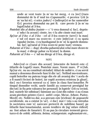 114                                                       Vasile Alecsandri

       unde ar veni toate ]n m`na lui merg, =i cu ]nv[[tura
       domnului de la d`nsul ies r[spunsurile; =i pecetea [rii ]n
       m`na lui st[; =i orice judea[ =i ]ndirept[ri se fac oamenilor
       f[r[ pecetea domnului nu pot fi; care pecete ]i ]n m`na
       logof[tului al 3-lea.
Postelnic din al doilea ]nainte — c`i vrea domnul s[ fac[, deprin-
       z`ndu-i la aceast[ cinste, ies =i la alte cinste mai mari.
Sp[tar al 2-lea =i al 3-lea - cel al 2-lea svore=te (serv[) la mas[
       c`nd cel mare nu svore=te; =i este ]mbr[cat =i cu spata
       (spada) ]ncins, =i cu buzduganul ]n m`n[ la spatele domnu-
       lui. Iar[ sp[tarul al 3-lea svore=te peste toat[ vremea.
Paharnic al 2-lea — dup[ dvorba paharnicului celui mare dvore=te
       la mas[ =i direge pahar cu b[utur[ la domn.
Paharnic al 3-lea — c`nd nu direge al 2-lea, direge el.
                                 NOT{
    Adev[rul ce r[sare din aceast[ ]ntocmire de boierii este c[
titlurile de Logof[t mare, Postelnic mare, Vornic mare, P`rc[lab,
Sp[tar etc. nu au constituit niciodat[ titluri de noblee, ci au servit
numai a desemna diversele funcii din ar[. Nefiind mo=tenitoare,
copiii boierilor nu puteau trage din ele alt avantaj dec`t acela de
a fi numii feciori de boieri, iar copiii acestora reintrau ]n gloat[,
dac[ nu-i favoriza norocul ca s[ intre ]n clasa funcionarilor. Pe
timpul domnilor vechi, unele familii au conservat prestigiul lor
din tat[ ]n fiu prin valoarea lor personal[ ]n luptele [rii cu vecinii,
]ns[ numele lor odinioar[ faimoase au c[zut din culme =i au r[mas
acum pierdute printre r[ze=i; astfel +erpe, Mooc, Arbore, Purice,
Movil[ etc. Nobleea dar, a=a precum este ]neleas[ de popoarele
occidentale, nu a existat ]n ar[, =i dac[ mai t`rziu s-au introdus
]n societatea rom`n[ oarecare pretenii de nobilime bazat[ pe
titlurile funcionarismului, aceste tendine de ]ng`mfare ridicol[
au fost aduse de fanarioi. Ei au pus ]n circulare termenii greco-
turce=ti de celebi, afthenta, beimu, eclamprotate, evghenestate etc.,
 