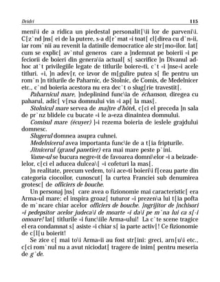 Dridri                                                              115

menii de a ridica un piedestal personalit[ii lor de parvenii.
C[z`nd ]ns[ ei de la putere, s-a d[r`mat =i toat[ cl[direa cu d`n=ii,
iar rom`nii au revenit la datinile democratice ale str[mo=ilor. Iat[
cum se explic[ av`ntul generos care a ]ndemnat pe boierii =i pe
feciorii de boieri din generaia actual[ s[ sacrifice ]n Divanul ad-
hoc at`t privilegiile legate de titlurile boiere=ti, c`t =i ]nse=i acele
titluri. +i, ]n adev[r, ce izvor de m[gulire putea s[ fie pentru un
rom`n ]n titlurile de Paharnic, de Stolnic, de Comis, de Medelnicer
etc., c`nd boieria acestora nu era dec`t o slug[rie travestit[.
    Paharnicul mare, ]ndeplinind funcia de échanson, diregea cu
paharul, adic[ v[rsa domnului vin =i ap[ la mas[.
    Stolnicul mare servea de ma]tre d’hôtel, c[ci el preceda ]n sala
de pr`nz blidele cu bucate =i le a=eza dinaintea domnului.
    Comisul mare (écuyer) ]=i rezema boieria de ieslele grajdului
domnesc.
    Slugerul domnea asupra cuhnei.
    Medelnicerul avea importanta funcie de a t[ia fripturile.
    Jitnicerul (grand panetier) era mai mare peste p`ini.
    Vame=ul se bucura negre=it de favoarea domnielor =i a beizade-
lelor, c[ci el aducea dulcea[ =i cofeturi la mas[.
    }n realitate, precum vedem, toi ace=ti boierii f[ceau parte din
categoria ciocoilor, cunoscut[ la curtea Franciei sub denumirea
grotesc[ de officiers de bouche.
    Un personaj ]ns[ care avea o fizionomie mai caracteristic[ era
Arma=ul mare; el inspira groaz[ tuturor =i prezena lui t[ia pofta
de m`ncare chiar acelor officiers de bouche. }ngrijitor de ]nchisori
=i pedepsitor acelor judecai de moarte =i dai pe m`na lui ca s[-i
omoare! lat[ titlurile =i funciile Arma=ului! La c`te scene tragice
el era condamnat s[ asiste =i chiar s[ ia parte activ[! Ce fizionomie
de c[l[u boierit!
    Se zice c[ mai toi Arma=ii au fost str[ini: greci, arn[ui etc.,
c[ci rom`nul nu a avut niciodat[ tragere de inim[ pentru meseria
de g`de.
 