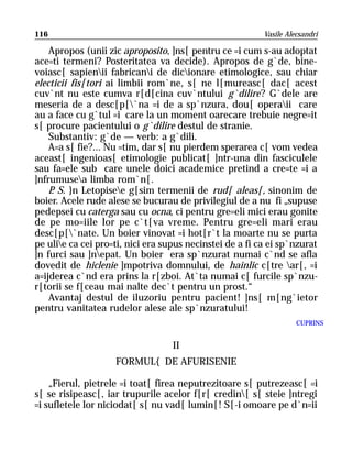 116                                                       Vasile Alecsandri

    Apropos (unii zic aproposito, ]ns[ pentru ce =i cum s-au adoptat
ace=ti termeni? Posteritatea va decide). Apropos de g`de, bine-
voiasc[ sapienii fabricani de dicionare etimologice, sau chiar
electicii fis[tori ai limbii rom`ne, s[ ne l[mureasc[ dac[ acest
cuv`nt nu este cumva r[d[cina cuv`ntului g`dilire? G`dele are
meseria de a desc[p[`na =i de a sp`nzura, dou[ operaii care
au a face cu g`tul =i care la un moment oarecare trebuie negre=it
s[ procure pacientului o g`dilire destul de stranie.
    Substantiv: g`de — verb: a g`dili.
    A=a s[ fie?... Nu =tim, dar s[ nu pierdem sperarea c[ vom vedea
aceast[ ingenioas[ etimologie publicat[ ]ntr-una din fasciculele
sau fa=ele sub care unele doici academice pretind a cre=te =i a
]nfrumusea limba rom`n[.
    P S. }n Letopisee g[sim termenii de rud[ aleas[, sinonim de
     .
boier. Acele rude alese se bucurau de privilegiul de a nu fi „supuse
pedepsei cu caterga sau cu ocna, ci pentru gre=eli mici erau gonite
de pe mo=iile lor pe c`t[va vreme. Pentru gre=eli mari erau
desc[p[`nate. Un boier vinovat =i hot[r`t la moarte nu se purta
pe ulie ca cei pro=ti, nici era supus necinstei de a fi ca ei sp`nzurat
]n furci sau ]nepat. Un boier era sp`nzurat numai c`nd se afla
dovedit de hiclenie ]mpotriva domnului, de hainlic c[tre ar[, =i
a=ijderea c`nd era prins la r[zboi. At`ta numai c[ furcile sp`nzu-
r[torii se f[ceau mai nalte dec`t pentru un prost.“
    Avantaj destul de iluzoriu pentru pacient! ]ns[ m[ng`ietor
pentru vanitatea rudelor alese ale sp`nzuratului!
                                                                    CUPRINS


                                   II
                    FORMUL{ DE AFURISENIE

    „Fierul, pietrele =i toat[ firea neputrezitoare s[ putrezeasc[ =i
s[ se risipeasc[, iar trupurile acelor f[r[ credin[ s[ steie ]ntregi
=i sufletele lor niciodat[ s[ nu vad[ lumin[! S[-i omoare pe d`n=ii
 