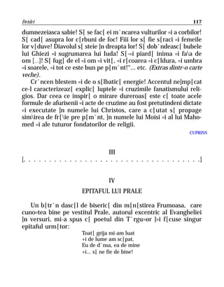 Dridri                                                              117

dumnezeiasca sabie! S[ se fac[ ei m`ncarea vulturilor =i a corbilor!
S[ cad[ asupra lor c[rbuni de foc! Fiii lor s[ fie s[raci =i femeile
lor v[duve! Diavolul s[ steie ]n dreapta lor! S[ dob`ndeasc[ bubele
lui Ghiezi =i sugrumarea lui Iuda! S[-=i piard[ inima =i faa de
om [...]! S[ fug[ de el =i om =i vit[, =i r[coarea =i c[ldura, =i umbra
=i soarele, =i tot ce este bun pe p[m`nt!“... etc. (Extras dintr-o carte
veche).
    Cr`ncen blestem =i de o s[lbatic[ energie! Accentul ne]mp[cat
ce-l caracterizeaz[ explic[ luptele =i cruzimile fanatismului reli-
gios. Dar ceea ce inspir[ o mirare dureroas[ este c[ toate acele
formule de afurisenii =i acte de cruzime au fost pretutindeni dictate
=i executate ]n numele lui Christos, care a c[utat s[ propage
simirea de fr[ie pre p[m`nt, ]n numele lui Moisi =i al lui Maho-
med =i ale tuturor fondatorilor de religii.
                                                                   CUPRINS



                                  III
[. . . . . . . . . . . . . . . . . . . . . . . . . . . . . . . . . . .]


                                   IV
                        EPITAFUL LUI PRALE

   Un b[tr`n dasc[l de biseric[ din m[n[stirea Frumoasa, care
cuno=tea bine pe vestitul Prale, autorul excentric al Evangheliei
]n versuri, mi-a spus c[ poetul din T`rgu=or ]=i f[cuse singur
epitaful urm[tor:
                        Toat[ grija mi-am luat
                        +i de lume am sc[pat,
                        Eu de d`nsa, ea de mine
                        +i... s[ ne fie de bine!
 