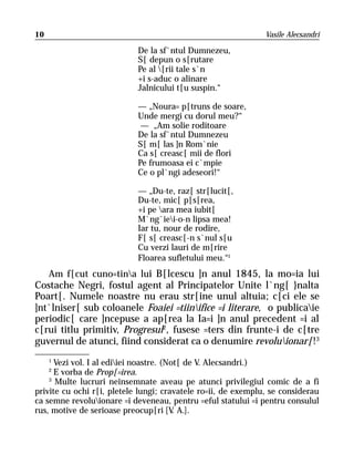 10                                                             Vasile Alecsandri

                            De la sf`ntul Dumnezeu,
                            S[ depun o s[rutare
                            Pe al [rii tale s`n
                            +i s-aduc o alinare
                            Jalnicului t[u suspin.“

                            — „Noura= p[truns de soare,
                            Unde mergi cu dorul meu?“
                             — „Am solie roditoare
                            De la sf`ntul Dumnezeu
                            S[ m[ las ]n Rom`nie
                            Ca s[ creasc[ mii de flori
                            Pe frumoasa ei c`mpie
                            Ce o pl`ngi adeseori!“

                            — „Du-te, raz[ str[lucit[,
                            Du-te, mic[ p[s[rea,
                            +i pe ara mea iubit[
                            M`ng`iei-o-n lipsa mea!
                            Iar tu, nour de rodire,
                            F[ s[ creasc[-n s`nul s[u
                            Cu verzi lauri de m[rire
                            Floarea sufletului meu.“1
   Am f[cut cuno=tina lui B[lcescu ]n anul 1845, la mo=ia lui
Costache Negri, fostul agent al Principatelor Unite l`ng[ }nalta
Poart[. Numele noastre nu erau str[ine unul altuia; c[ci ele se
]nt`lniser[ sub coloanele Foaiei =tiinifice =i literare, o publicaie
periodic[ care ]ncepuse a ap[rea la Ia=i ]n anul precedent =i al
c[rui titlu primitiv, Progresul2, fusese =ters din frunte-i de c[tre
guvernul de atunci, fiind considerat ca o denumire revoluionar[!3
     1
      Vezi vol. I al ediiei noastre. (Not[ de V. Alecsandri.)
     2
      E vorba de Prop[=irea.
    3
      Multe lucruri neînsemnate aveau pe atunci privilegiul comic de a fi
privite cu ochi r[i, pletele lungi; cravatele ro=ii, de exemplu, se considerau
ca semne revoluionare =i deveneau, pentru =eful statului =i pentru consulul
rus, motive de serioase preocup[ri [V A.].
                                         .
 