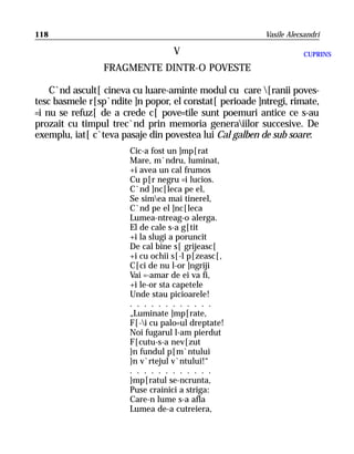 118                                                      Vasile Alecsandri

                                   V                                 CUPRINS

                 FRAGMENTE DINTR-O POVESTE

    C`nd ascult[ cineva cu luare-aminte modul cu care [ranii poves-
tesc basmele r[sp`ndite ]n popor, el constat[ perioade ]ntregi, rimate,
=i nu se refuz[ de a crede c[ pove=tile sunt poemuri antice ce s-au
prozait cu timpul trec`nd prin memoria generaiilor succesive. De
exemplu, iat[ c`teva pasaje din povestea lui Cal galben de sub soare:
                       Cic-a fost un ]mp[rat
                       Mare, m`ndru, luminat,
                       +i avea un cal frumos
                       Cu p[r negru =i lucios.
                       C`nd ]nc[leca pe el,
                       Se simea mai tinerel,
                       C`nd pe el ]nc[leca
                       Lumea-ntreag-o alerga.
                       El de cale s-a g[tit
                       +i la slugi a poruncit
                       De cal bine s[ grijeasc[
                       +i cu ochii s[-l p[zeasc[,
                       C[ci de nu l-or ]ngriji
                       Vai =-amar de ei va fi,
                       +i le-or sta capetele
                       Unde stau picioarele!
                       . . . . . . . . . . . .
                       „Luminate ]mp[rate,
                       F[-i cu palo=ul dreptate!
                       Noi fugarul l-am pierdut
                       F[cutu-s-a nev[zut
                       }n fundul p[m`ntului
                       }n v`rtejul v`ntului!“
                       . . . . . . . . . . . .
                       }mp[ratul se-ncrunta,
                       Puse crainici a striga:
                       Care-n lume s-a afla
                       Lumea de-a cutreiera,
 