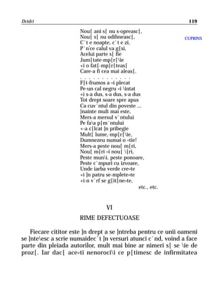 Dridri                                                          119

                      Nou[ ani s[ nu s-opreasc[,
                      Nou[ s[ nu odihneasc[,                   CUPRINS
                      C`t e noapte, c`t e zi,
                      P`n’ce calul va g[si,
                      Acelui parte s[ fie
                      Jum[tate-mp[r[ie
                      +i o fat[-mp[r[teas[
                      Care-a fi cea mai aleas[.
                      . . . . . . . . . . . .
                      F[t-frumos a =i plecat
                      Pe-un cal negru =i intat
                      +i s-a dus, s-a dus, s-a dus
                      Tot drept soare spre apus
                      Ca cuv`ntul din poveste ...
                      }nainte mult mai este,
                      Mers-a mersul v`ntului
                      Pe faa p[m`ntului
                      +-a c[lcat ]n pribegie
                      Mult[ lume,-mp[r[ie,
                      Dumnezeu numai o =tie!
                      Mers-a peste nou[ m[ri,
                      Nou[ m[ri =i nou[ [ri,
                      Peste muni, peste ponoare,
                      Peste c`mpuri cu izvoare,
                      Unde iarba verde cre=te
                      +i ]n patru se-mplete=te
                      +i-n v`rf se g[it[ne=te,
                                                 etc., etc.


                                  VI
                      RIME DEFECTUOASE

    Fiecare cititor este ]n drept a se ]ntreba pentru ce unii oameni
se ]nteesc a scrie numaidec`t ]n versuri atunci c`nd, voind a face
parte din pleiada autorilor, mult mai bine ar nimeri s[ se ie de
proz[. Iar dac[ ace=ti nenorocii ce p[timesc de infirmitatea
 