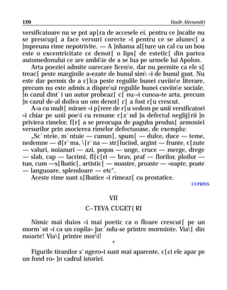 120                                                    Vasile Alecsandri

versificatoare nu se pot ap[ra de accesele ei, pentru ce ]ncalte nu
se preocup[ a face versuri corecte =i pentru ce se alunec[ a
]mpreuna rime nepotrivite. — A ]nhama al[ture un cal cu un bou
este o excentricitate ce denot[ o lips[ de estetic[ din partea
automedonului ce are ambiie de a se lua pe urmele lui Apolon.
    Arta poeziei admite oarecare licene, dar nu permite ca ele s[
treac[ peste marginile a=ezate de bunul sim =i de bunul gust. Nu
este dar permis de a c[lca peste regulile bunei cuviine literare,
precum nu este admis a dispreui regulile bunei cuviine sociale.
}n cazul dint`i un autor probeaz[ c[ nu-=i cunoa=te arta, precum
]n cazul de-al doilea un om denot[ c[ a fost r[u crescut.
    A=a cu mult[ mirare =i p[rere de r[u vedem pe unii versificatori
=i chiar pe unii poei cu renume c[z`nd ]n defectul neglij[rii ]n
privirea rimelor, f[r[ a se preocupa de paguba produs[ armoniei
versurilor prin asocierea rimelor defectuoase, de exemplu:
    „Sc`nteie, m`ntuie — cunun[, spum[ — dulce, duce — teme,
nedemne — d[r`ma, [r`na — str[lucind, argint — frunte, c[zute
— valuri, noianuri — azi, popas — unge, cruce — merge, drege
— slab, cap — lacrimi, fl[c[ri — brav, praf — florilor, ploilor —
tun, cum —s[lbatic[, artistic[ — noastre, proaste — =oapte, poate
— languoare, splendoare — etc“.
    Aceste rime sunt s[lbatice =i rimeaz[ cu prostatice.
                                                                 CUPRINS


                                VII
                       C~TEVA CUGET{RI

   Nimic mai duios =i mai poetic ca o floare crescut[ pe un
morm`nt =i ca un copila= juc`ndu-se printre morminte. Via[ din
moarte! Via[ printre mori!
                                  *
   Figurile tiranilor s`ngero=i sunt mai aparente, c[ci ele apar pe
un fond ro= ]n cadrul istoriei.
 