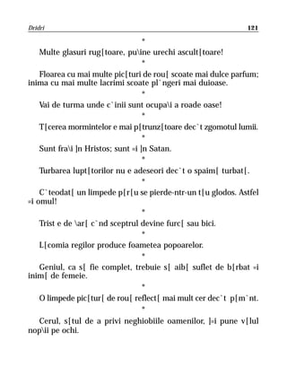 Dridri                                                        121

                                    *
    Multe glasuri rug[toare, puine urechi ascult[toare!
                                    *
    Floarea cu mai multe pic[turi de rou[ scoate mai dulce parfum;
inima cu mai multe lacrimi scoate pl`ngeri mai duioase.
                                    *
    Vai de turma unde c`inii sunt ocupai a roade oase!
                                    *
    T[cerea mormintelor e mai p[trunz[toare dec`t zgomotul lumii.
                                    *
    Sunt frai ]n Hristos; sunt =i ]n Satan.
                                    *
    Turbarea lupt[torilor nu e adeseori dec`t o spaim[ turbat[.
                                    *
    C`teodat[ un limpede p[r[u se pierde-ntr-un t[u glodos. Astfel
=i omul!
                                    *
    Trist e de ar[ c`nd sceptrul devine furc[ sau bici.
                                    *
    L[comia regilor produce foametea popoarelor.
                                    *
    Geniul, ca s[ fie complet, trebuie s[ aib[ suflet de b[rbat =i
inim[ de femeie.
                                    *
    O limpede pic[tur[ de rou[ reflect[ mai mult cer dec`t p[m`nt.
                                    *
    Cerul, s[tul de a privi neghiobiile oamenilor, ]=i pune v[lul
nopii pe ochi.
 