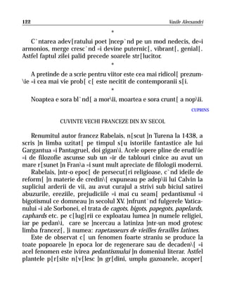 122                                                      Vasile Alecsandri

                                  *
    C`ntarea adev[ratului poet ]ncep`nd pe un mod nedecis, de=i
armonios, merge cresc`nd =i devine puternic[, vibrant[, genial[.
Astfel faptul zilei palid precede soarele str[lucitor.
                                  *
    A pretinde de a scrie pentru viitor este cea mai ridicol[ prezum-
ie =i cea mai vie prob[ c[ este necitit de contemporanii s[i.
                                  *
    Noaptea e sora bl`nd[ a morii, moartea e sora crunt[ a nopii.
                                                                    CUPRINS

              CUVINTE VECHI FRANCEZE DIN XV SECOL

    Renumitul autor francez Rabelais, n[scut ]n Turena la 1438, a
scris ]n limba uzitat[ pe timpul s[u istoriile fantastice ale lui
Gargantua =i Pantagruel, doi gigani. Acele opere pline de erudiie
=i de filozofie ascunse sub un =ir de tablouri cinice au avut un
mare r[sunet ]n Frana =i sunt mult apreciate de filologii moderni.
    Rabelais, ]ntr-o epoc[ de persecut[ri religioase, c`nd ideile de
reform[ ]n materie de credin[ expuneau pe adepii lui Calvin la
supliciul arderii de vii, au avut curajul a strivi sub biciul satirei
abuzurile, ereziile, prejudiciile =i mai cu seam[ pedantismul =i
bigotismul ce domneau ]n secolul XV. }nfrunt`nd fulgerele Vatica-
nului =i ale Sorbonei, el trata de cagots, bigots, papegots, papelards,
caphards etc. pe c[lug[rii ce exploatau lumea ]n numele religiei,
iar pe pedani, care se ]ncercau a latiniza ]ntr-un mod grotesc
limba francez[, ]i numea: rapetasseurs de vieilles ferailles latines.
    Este de observat c[ un fenomen foarte straniu se produce la
toate popoarele ]n epoca lor de regenerare sau de decaden[ =i
acel fenomen este ivirea pedantismului ]n domeniul literar. Astfel
plantele p[r[site n[v[lesc ]n gr[dini, umplu gazoanele, acoper[
 