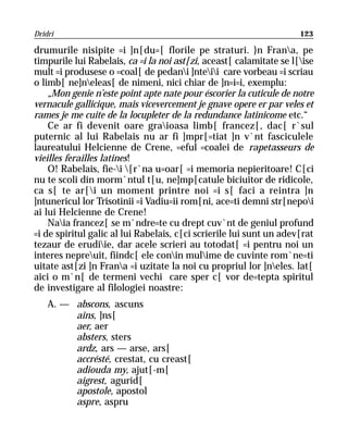 Dridri                                                               123

drumurile nisipite =i ]n[du=[ florile pe straturi. }n Frana, pe
timpurile lui Rabelais, ca =i la noi ast[zi, aceast[ calamitate se l[ise
mult =i produsese o =coal[ de pedani ]nteii care vorbeau =i scriau
o limb[ ne]neleas[ de nimeni, nici chiar de ]n=i=i, exemplu:
    „Mon genie n’este point apte nate pour éscorier la cuticule de notre
vernacule gallicique, mais vicevercement je gnave opere er par veles et
rames je me cuite de la locupleter de la redundance latinicome etc.“
    Ce ar fi devenit oare graioasa limb[ francez[, dac[ r`sul
puternic al lui Rabelais nu ar fi ]mpr[=tiat ]n v`nt fasciculele
laureatului Helcienne de Crene, =eful =coalei de rapetasseurs de
vieilles ferailles latines!
    O! Rabelais, fie-i [r`na u=oar[ =i memoria nepieritoare! C[ci
nu te scoli din morm`ntul t[u, ne]mp[catule biciuitor de ridicole,
ca s[ te ar[i un moment printre noi =i s[ faci a reintra ]n
]ntunericul lor Trisotinii =i Vadiu=ii rom[ni, ace=ti demni str[nepoi
ai lui Helcienne de Crene!
    Naia francez[ se m`ndre=te cu drept cuv`nt de geniul profund
=i de spiritul galic al lui Rabelais, c[ci scrierile lui sunt un adev[rat
tezaur de erudiie, dar acele scrieri au totodat[ =i pentru noi un
interes nepreuit, fiindc[ ele conin mulime de cuvinte rom`ne=ti
uitate ast[zi ]n Frana =i uzitate la noi cu propriul lor ]neles. lat[
aici o m`n[ de termeni vechi care sper c[ vor de=tepta spiritul
de investigare al filologiei noastre:
    A. — abscons, ascuns
         ains, ]ns[
         aer, aer
         absters, sters
         ardz, ars — arse, ars[
         accrésté, crestat, cu creast[
         adiouda my, ajut[-m[
         aigrest, agurid[
         apostole, apostol
         aspre, aspru
 