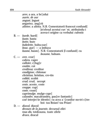 124                                                     Vasile Alecsandri

           arev, a ara, a br[zdui
           aurée, de aur
           angust, ]ngust
           angariez, ang[rii
           alinter, a alinta. N.B. Comentatorii francezi confund[
                            ]nelesul acestui cuv`nt, atribuindu-i
                            aceea=i origine ca verbului ralentir.
      B. — barde, bard[
           baste, basta
           botte, bute
           bubelette, bubu=oar[
           bouc, gur[ — a ]mbuca
           basme, basm[. N.B. Comentatorii ]l confund[ cu
                            beaume, balsam.
      C. — cere, cear[
           cabres, capre
           calloïer, c[lug[r
           coubte, cot
           crediteur, creditor
           coudignac, chitonac
           christian, hristian, cre=tin
           cobbit, scobit
           crud, crud, necopt
           ceste, aceste, ceste
           couppe, cup[
           coste, coast[
           caprimulge, mulge-capr[
           calandre, macaleandru, pas[re fantastic[
           cza! interjecie identic[ cu acea a [ranilor no=tri c[tre
                            boi: tza Boian! tza Prian!
      D. — diavol, diavol
           decours de la journée, decursul zilei
           tous dis, totdeauna, toate zilele
           draco, dracul
 