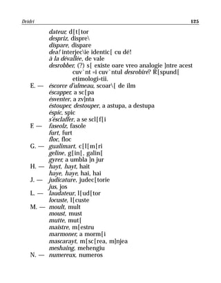 Dridri                                                           125

           dateur, d[t[tor
           despriz, dispre
           dispare, dispare
           dea! interjecie identic[ cu dé!
           à la dévallée, de vale
           desrobber, (?) s[ existe oare vreo analogie ]ntre acest
                      cuv`nt =i cuv`ntul desrobire? R[spund[
                      etimologi=tii.
    E. —   éscorce d’ulmeau, scoar[ de ilm
           éscapper, a sc[pa
           ésventer, a zv]nta
           éstouper, destouper, a astupa, a destupa
           éspic, spic
           s’ésclaffer, a se scl[f[i
    F—
    .      faseolz, fasole
           furt, furt
           floc, floc
    G. —   gualimart, c[l[m[ri
           geline, g[in[, galin[
           gyrer, a umbla ]n jur
    H. —   hayt, hayt, hait
           haye, haye, hai, hai
    J. —   judicature, judec[torie
           jus, jos
    L. —   laudateur, l[ud[tor
           locuste, l[custe
    M. —   moult, mult
           moust, must
           mutte, mut[
           maistre, m[estru
           marmoner, a morm[i
           mascarayt, m[sc[rea, m]njea
           meshaing, mehengiu
    N. —   numereux, numeros
 
