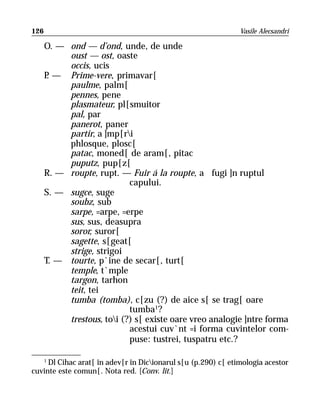 126                                                            Vasile Alecsandri

      O. — ond — d’ond, unde, de unde
           oust — ost, oaste
           occis, ucis
      P — Prime-vere, primavar[
       .
           paulme, palm[
           pennes, pene
           plasmateur, pl[smuitor
           pal, par
           panerot, paner
           partir, a ]mp[ri
           phlosque, plosc[
           patac, moned[ de aram[, pitac
           puputz, pup[z[
      R. — roupte, rupt. — Fuir á la roupte, a fugi ]n ruptul
                            capului.
      S. — sugce, suge
           soubz, sub
           sarpe, =arpe, =erpe
           sus, sus, deasupra
           soror, suror[
           sagette, s[geat[
           strige, strigoi
      T. — tourte, p`ine de secar[, turt[
           temple, t`mple
           targon, tarhon
           teit, tei
           tumba (tomba), c[zu (?) de aice s[ se trag[ oare
                            tumba1?
           trestous, toi (?) s[ existe oare vreo analogie ]ntre forma
                            acestui cuv`nt =i forma cuvintelor com-
                            puse: tustrei, tuspatru etc.?

   1
     Dl Cihac arat[ în adev[r în Dicionarul s[u (p.290) c[ etimologia acestor
cuvinte este comun[. Nota red. [Conv. lit.]
 