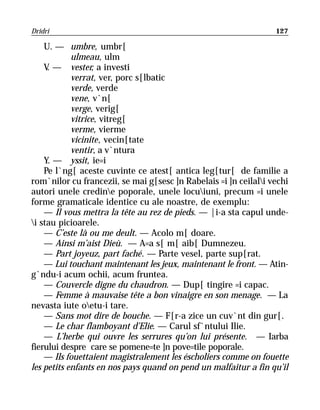 Dridri                                                            127

    U. — umbre, umbr[
            ulmeau, ulm
    V — vester, a investi
     .
            verrat, ver, porc s[lbatic
            verde, verde
            vene, v`n[
            verge, verig[
            vitrice, vitreg[
            verme, vierme
            vicinite, vecin[tate
            ventir, a v`ntura
    Y. — yssit, ie=i
    Pe l`ng[ aceste cuvinte ce atest[ antica leg[tur[ de familie a
rom`nilor cu francezii, se mai g[sesc ]n Rabelais =i ]n ceilali vechi
autori unele credine poporale, unele locuiuni, precum =i unele
forme gramaticale identice cu ale noastre, de exemplu:
    — Il vous mettra la tête au rez de pieds. — |i-a sta capul unde-
i stau picioarele.
    — C’este là ou me deult. — Acolo m[ doare.
    — Ainsi m’aist Dieù. — A=a s[ m[ aib[ Dumnezeu.
    — Part joyeuz, part faché. — Parte vesel, parte sup[rat.
    — Lui touchant maintenant les jeux, maintenant le front. — Atin-
g`ndu-i acum ochii, acum fruntea.
    — Couvercle digne du chaudron. — Dup[ tingire =i capac.
    — Femme à mauvaise tête a bon vinaigre en son menage. — La
nevasta iute oetu-i tare.
    — Sans mot dire de bouche. — F[r-a zice un cuv`nt din gur[.
    — Le char flamboyant d’Elie. — Carul sf`ntului Ilie.
    — L’herbe qui ouvre les serrures qu’on lui présente. — Iarba
fierului despre care se pomene=te ]n pove=tile poporale.
    — Ils fouettaient magistralement les éscholiers comme on fouette
les petits enfants en nos pays quand on pend un malfaitur a fin qu’il
 