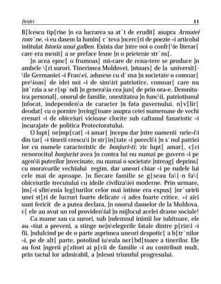 Dridri                                                                11

B[lcescu tip[rise ]n ea lucrarea sa at`t de erudit[ asupra Armatei
rom`ne, =i eu dasem la lumin[ c`teva ]ncerc[ri de poezie =i articolul
intitulat Istoria unui galben. Exista dar ]ntre noi o confr[ie literar[
care era menit[ a se preface lesne ]n o prietenie str`ns[.
     }n acea epoc[ o frumoas[ mi=care de rena=tere se produce ]n
ambele [ri surori. Tinerimea Moldovei, ]ntoars[ de la universit[-
ile Germaniei =i Franei, adusese cu d`nsa ]n societate o comoar[
preioas[ de idei noi =i de simiri patriotice, comoar[ care nu
]nt`rzia a se r[sp`ndi ]n generaia cea jun[ de prin ora=e. Demnita-
tea personal[, onorul de familie, onestitatea ]n funcii, patriotismul
]nfocat, independena de caracter ]n fata guvernului, n[v[lir[
deodat[ cu o pornire ]nving[toare asupra cetei numeroase de vechi
eresuri =i de obiceiuri vicioase clocite sub caftanul fanariotic =i
]ncurajate de politica Protectoratului.
     O lupt[ ne]mp[cat[ =i amar[ ]ncepu dar ]ntre oamenii neie=ii
din tar[ =i tinerii crescui ]n str[in[tate =i poreclii ]n s`nul patriei
lor cu numele caracteristic de bonjuri=ti; zic lupt[ amar[, c[ci
nenorocitul bonjurist avea ]n contra lui nu numai pe guvern =i pe
agenii puterilor ]nvecinate, nu numai o societate ]ntreag[ deprins[
cu moravurile vechiului regim, dar uneori chiar =i pe rudele lui
cele mai de aproape. }n fiecare familie se g[seau fa[-n fa[
obiceiurile trecutului cu ideile civilizaiei moderne. Prin urmare,
]ns[=i sfinenia leg[turilor celor mai intime era expus[ ]nr`uririi
unei st[ri de lucruri foarte delicate =i ades foarte critice. +i aici
sunt fericit de a putea declara, ]n onorul damelor de la Moldova,
c[ ele au avut un rol providenial ]n mijlocul acelei drame sociale!
     Ca mame sau ca surori, sub ]ndemnul inimii lor iubitoare, ele
au =tiut a preveni, a stinge ne]nelegerile fatale dintre p[rini =i
fii, ]ndulcind pe de o parte asprimea uneori despotic[ a b[tr`nilor
=i, pe de alt[ parte, potolind iueala ner[bd[toare a tinerilor. Ele
au fost ]ngerii p[zitori ai p[cii de familie =i au contribuit mult,
prin tactul lor admirabil, a ]nlesni triumful progresului.
 