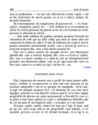 128                                                      Vasile Alecsandri

leur en soubvienne. — La noi este obiceiul de a bate copiii, c`nd
se fac hot[rnicii de mo=ii pentru ca ei s[-=i aduc[ aminte de
locurile hotarelor.
   Ils s’emanciparent, ils conspirarent, ils jurarent etc. — se eman-
cipar[, conspirar[, jurar[ etc. — N.B. Verbele ]n er se terminau ]n
arent, la a treia persoan[ de plural, ]n loc de a se termina ]n erent,
precum se obi=nuie=te ast[zi.
   — Que mille millions de griphes mordent pendant l’éternité les
charnières de celle qui ha faiet celluy qui sema le chène dont fut
construite la chaise etc. adic[: O mie de milioane de c[ngi s[ mu=te
pentru eternitate ]ncheieturile acelui care a n[scut pe acel ce a
sem[nat stejarul din care a fost durat scaunul etc.
   Cine nu-=i aduce aminte de surugiii no=tri, care blestemau
ghinda din care a crescut stejarul, din care s-a f[cut sc`ndura,
din care s-a durat corabia ce a adus ]n ar[ pe ]ntreprinz[torul
po=telor; sau blestemau albina care va str`nge ceara din care s-a
face lum`narea ce va arde la c[p[t`iul lor etc., etc.
                                                                    CUPRINS


                      STOICISMUL ROM~NULUI

   Dac[ nepasarea de moarte este o prob[ de mare putere sufle-
teasc[, trebuie s[ recunoa=tem c[ rom`nul este ]narmat cu un
stoicism admirabil c`nd el se apropie de marginile vieii sale.
A=tept`nd ultimul moment f[r[ a fi dominat de cea mai mic[
]ngrijire, privind cu ochi lini=tii venirea morii, el ]=i face singur
preg[tirile de plecare pe calea necunoscut[ a Eternit[ii, cere a i
se pune o lum`nare aprins[ la c[p[t`i, ]ndepline=te datoriile sale
de cre=tin prin sf`nta ]mp[rt[=anie, =i a=teapt[ s[-i vie ceasul!
   Nevasta, copiii, rudele, amicii lui stau pe l`ng[ d`nsul, unii
pl`ng`nd, alii ocup`ndu-se de preg[tirile com`ndului, =i el,
neuimit, gr[ie=te cu toi, le d[ sf[tuiri ]nelepte, ]i m`ng`ie cu
 