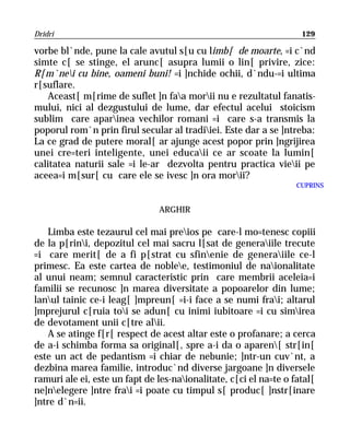 Dridri                                                              129

vorbe bl`nde, pune la cale avutul s[u cu limb[ de moarte, =i c`nd
simte c[ se stinge, el arunc[ asupra lumii o lin[ privire, zice:
R[m`nei cu bine, oameni buni! =i ]nchide ochii, d`ndu-=i ultima
r[suflare.
    Aceast[ m[rime de suflet ]n faa morii nu e rezultatul fanatis-
mului, nici al dezgustului de lume, dar efectul acelui stoicism
sublim care aparinea vechilor romani =i care s-a transmis la
poporul rom`n prin firul secular al tradiiei. Este dar a se ]ntreba:
La ce grad de putere moral[ ar ajunge acest popor prin ]ngrijirea
unei cre=teri inteligente, unei educaii ce ar scoate la lumin[
calitatea naturii sale =i le-ar dezvolta pentru practica vieii pe
aceea=i m[sur[ cu care ele se ivesc ]n ora morii?
                                                                   CUPRINS


                                ARGHIR

    Limba este tezaurul cel mai preios pe care-l mo=tenesc copiii
de la p[rini, depozitul cel mai sacru l[sat de generaiile trecute
=i care merit[ de a fi p[strat cu sfinenie de generaiile ce-l
primesc. Ea este cartea de noblee, testimoniul de naionalitate
al unui neam; semnul caracteristic prin care membrii aceleia=i
familii se recunosc ]n marea diversitate a popoarelor din lume;
lanul tainic ce-i leag[ ]mpreun[ =i-i face a se numi frai; altarul
]mprejurul c[ruia toi se adun[ cu inimi iubitoare =i cu simirea
de devotament unii c[tre alii.
    A se atinge f[r[ respect de acest altar este o profanare; a cerca
de a-i schimba forma sa original[, spre a-i da o aparen[ str[in[
este un act de pedantism =i chiar de nebunie; ]ntr-un cuv`nt, a
dezbina marea familie, introduc`nd diverse jargoane ]n diversele
ramuri ale ei, este un fapt de les-naionalitate, c[ci el na=te o fatal[
ne]nelegere ]ntre frai =i poate cu timpul s[ produc[ ]nstr[inare
]ntre d`n=ii.
 