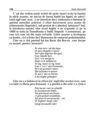 130                                                       Vasile Alecsandri

    C`nd dar vedem unele scrieri de peste muni ie=ite la lumin[
]n zilele noastre, ne mir[m de forma limbii lor, lipsit[ de adev[-
ratul sigil rom`nesc, =i ne ]ntreb[m dac[ totdeauna a dominat ]n
spiritul autorilor ardeleni =i chiar bucovineni acea manie de
schimonosire lingvistic[, sub pretext de o absolut[ latinizare? }ns[
la ]ntrebarea noastr[ vine eroul Arghir =i ne r[spunde c[ pe la
1800 se uzita ]n Transilvania o limb[ limpede =i armonioas[, pe
care toi rom`nii din toate colurile [rilor noastre o ]nelegeau
cu lesnire, c[ci o ferise ]nc[ Dumnezeu de contactul pedantismului.
    Cine nu a citit poemul lui lon Barac din Bra=ov, care ]ncepe
cu aceast[ poetic[ invocare?
                       Te visai mi=c`nd din buze
                       O! prea dragala=[ muz[!
                       Ver=i glas ]ngeresc din gur[
                       Care inimile fur[,
                       Fur[ =i le am[ge=te
                       Dup[ ce le ]ndulce=te.
                       Te rog, muz[ m`ng`ioas[
                       Care c`ni c`nt[ri frumoase,
                       Pic[-mi puintic[ miere
                       Din m[iastra ta putere
                       S[ pot c`nta cu simire
                       A lui Arghir pribegire!
    Cine nu s-a ]nduio=at la citirea ]nt`mpl[rilor acestui erou care
s-a iubit cu Elena prea frumoas[ =i a pierdut-o din ochi =i a c[tat-o
                       Prin locuri care se schimb[
                       }n necunoscuta limb[,
                       Tot prin locuri nec[lcate,
                       +i prin p[duri neumblate,
                       Tot prin v[i necunoscute... etc.
                       O! Arghire! lung[ cale!
                       Lungi necazurile tale!
 