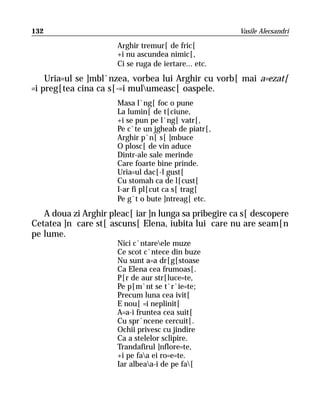 132                                                    Vasile Alecsandri

                      Arghir tremur[ de fric[
                      +i nu ascundea nimic[,
                      Ci se ruga de iertare... etc.
    Uria=ul se ]mbl`nzea, vorbea lui Arghir cu vorb[ mai a=ezat[
=i preg[tea cina ca s[-=i mulumeasc[ oaspele.
                      Masa l`ng[ foc o pune
                      La lumin[ de t[ciune,
                      +i se pun pe l`ng[ vatr[,
                      Pe c`te un jgheab de piatr[,
                      Arghir p`n[ s[ ]mbuce
                      O plosc[ de vin aduce
                      Dintr-ale sale merinde
                      Care foarte bine prinde.
                      Uria=ul dac[-l gust[
                      Cu stomah ca de l[cust[
                      I-ar fi pl[cut ca s[ trag[
                      Pe g`t o bute ]ntreag[ etc.
   A doua zi Arghir pleac[ iar ]n lunga sa pribegire ca s[ descopere
Cetatea ]n care st[ ascuns[ Elena, iubita lui care nu are seam[n
pe lume.
                      Nici c`ntareele muze
                      Ce scot c`ntece din buze
                      Nu sunt a=a dr[g[stoase
                      Ca Elena cea frumoas[.
                      P[r de aur str[luce=te,
                      Pe p[m`nt se t`r`ie=te;
                      Precum luna cea ivit[
                      E nou[ =i neplinit[
                      A=a-i fruntea cea suit[
                      Cu spr`ncene cercuit[.
                      Ochii privesc cu jindire
                      Ca a stelelor sclipire.
                      Trandafirul ]nflore=te,
                      +i pe faa ei ro=e=te.
                      Iar albeaa-i de pe fa[
 