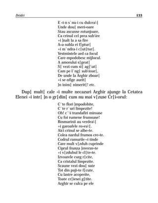 Dridri                                                    133

                    E =i-n s`nu-i cu dulcea[
                    Unde dou[ meri=oare
                    Stau ascunse rotunjoare,
                    Ca crinul cel prea subire
                    +i ]nalt la a sa fire
                    A=a oabla ei f[ptur[
                    +i m`ndra-i c[ut[tur[.
                    Vestmintele ard ca focul
                    Care-mpodobesc mijlocul.
                    A amorului s[geat[
                    S[ vezi cum st[ ag[at[
                    Cam pe l`ng[ subioar[,
                    De unde la Arghir zboar[
                    +i se-nfige aurit[
                    }n inim[ nimerit[! etc.
   Dup[ mult[ cale =i multe necazuri Arghir ajunge la Cetatea
Elenei =i intr[ ]n o gr[din[ cum nu mai v[zuse Cr[i=orul:
                    C`te flori ]mpodobite,
                    C`te r`uri limpezite!
                    Oh! c`i trandafiri miroase
                    Cu foi rumene frumoase!
                    Rosmarinii au verdea[
                    +i garoafele ro=ea[.
                    Aici crinul se albe=te.
                    Colea nardul frumos cre=te.
                    Codrul ramurile-=i tinde
                    Care mult v[zduh cuprinde
                    Ciprul frunza ]nverze=te
                    +i v[zduhul le cl[te=te.
                    Izvoarele curg r[cite,
                    Ca cristalul limpezite.
                    Scaune vezi dou[ sute
                    Tot din paji=te f[cute,
                    Cu lastre acoperite,
                    Toate cr[iesei g[tite.
                    Arghir se culca pe ele
 