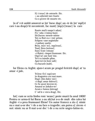 134                                                       Vasile Alecsandri

                      S[-i treac[ de ostenele. Etc.
                      +-au adormit tare foarte
                      Ca o p[rere de moarte etc.
   }n sf`r=it ambii amorezi se ]nt`lnesc dup[ un =ir de ]nt`mpl[ri
care i-au desp[rit necontenit, fac nunt[ ]mp[r[teasc[ la care
                      Foarte muli oaspei adun[
                      F[c`ndu-=i inima bun[.
                      Str[lucesc mesele-ntinse
                      Tot cu flori cu s`rm[ prinse,
                      Sclipesc vase-argintuite
                      +i pahare aurite.
                      Beau, m[n`nc[, osp[teaz[,
                      Toat[ firea ]nvieaz[.
                      Sun[ l[ute voioase
                      +i fluieri, cimpoi frumoase. Etc.
                      Osp[ul =ase luni ine,
                      Toi cu inimile pline,
                      Apoi toi ]n hore salt[
                      Cu bucurie ]nalt[.
  Iar Elena cu Arghir, ajun=i acum pe pragul fericirii dup[ at`ta
amar =i jale,
                      Tr[iesc f[r[ sup[rare
                      }n dragostea cea mai mare.
                      Dup[ chin dulce via[
                      +i dup[ amar dulcea[.
                      Ce fu uscat ]nverze=te.
                      Amarul se ]ndulce=te!
                      Acum e lumea ]ntreag[
                      C`nd le e viaa drag[. Etc.
   Iat[ cum se scria limba rom`neasc[ peste muni la anul 1800!
Pentru ce urma=ii lui Barac s-au ab[tut a=a de mult din calea lui
Arghir =i a prea frumoasei Elene! Un autor francez a zis c[ nimic
nu e mai u=or dec`t de a nu face o tragedie; am putea s[ zicem =i
noi: nimic nu ar fi mai u=or dec`t de a nu scrie ungro-latine=te.
 