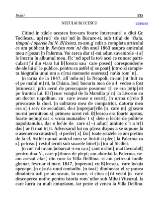 Dridri                                                              135

                         NECULAI B{LCESCU                          CUPRINS


    Citind ]n zilele acestea bro=ura foarte interesant[ a dlui Gr.
Tocilescu, ap[rut[ de cur`nd ]n Bucure=ti, sub titlul de Viaa,
timpul =i operele lui N. B[lcescu, m-am g`ndit a completa articolul
ce am publicat ]n Revista rom`n[ din anul 1863 asupra amicului
meu r[posat ]n Palerma. Voi cerca dar s[-mi adun suvenirele =i s[
le ]nscriu ]n albumul meu, f[c`nd apel la toi acei ce cunosc parti-
cularit[i din viaa lui B[lcescu sau care posed[ corespondene
de-ale lui s[ le publice, pentru ca astfel s[ se poat[ ]ntr-o zi comple-
ta biografia unui om a c[rui memorie onoreaz[ naia rom`n[.
    }n iarna de la 1847, afl`ndu-m[ la Neapoli, m-am ]nt`lnit cu
el pe malul m[rii, la Chiaia, ]ns[ bucuria mea de a-l vedea a fost
]ntunecat[ prin aerul de preocupare posomor`t[ ce era ]ntip[rit
pe fruntea lui. El f[cuse voiajul de la Marsilia p`n[ la Livorno cu
un doctor napolitan, cu care avuse o ceart[, ]n urma c[reia ]l
provocase la duel. }n calitatea mea de compatriot, datoria mea
era s[-i serv de secudant, de=i ]mprejur[rile ]n care m[ g[seam
nu-mi permiteau s[ primesc acest rol. B[lcescu era foarte aprins,
foarte ne]mp[cat =i vroia numaidec`t s[ deie o lecie de politee
napolitanului, dar o lecie de care s[-=i aduc[ aminte c`t a tr[i
dac[ ar fi mai tr[it. Adversarul lui nu p[rea dispus a se supune la
o asemenea catastrof[ =i prefer[ s[ fac[ toate scuzele ce am pretins
de la el. Astfel numai amicul meu se lini=ti =i plec[ la Palerma ca
s[ petreac[ restul iernii sub soarele binef[c[tor al Siciliei.
    }n cur`nd m-am ]mbarcat =i eu ca s[ caut o clim[ mai favorabil[
pentru dna N., care p[timea de piept; am abordat la Palerma, ne-
am a=ezat afar[ din ora= la Villa Delfiina, =i am petrecut lunile
ghenar, fevruar =i mart 1847, ]mpreun[ cu B[lcescu, care locuia
aproape, ]n c[sua unui contadin. }n toat[ dimineaa el se punea
dinaintea u=ii pe un scaun, la soare, =i citea c[ri vechi ]n care
descoperea notie pentru istoria rom`nilor sub Mihai Viteazul, la
care lucra cu mult entuziasm, iar peste zi venea la Villa Delfina.
 