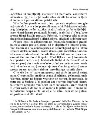 136                                                             Vasile Alecsandri

Societatea lui era pl[cut[, manierele lui afectuoase, convorbirea
lui foarte atr[g[toare, c[ci ea dezvelea visurile frumoase ce f[cea
el necontenit pentru viitorul patriei sale.
    Villa Delfina poseda o teras[ larg[, pe care se plecau crengile
]nc[rcate de fructe a doi portocali mandarini. Privirea se ]ntindea
pe gr[dini pline de flori exotice, ce r[sp`ndeau parfumuri ]mb[t[-
toare, =i mai departe pe muntele Pelegrin, ]n al c[rui v`rf se g[se=te
pe=tera Sfintei Rozalii, patroana Palermei. }n dreapta ochii se prim-
blau pe ]ntinderea albastr[ a M[rii Siciliene, br[zduit[ de b[rci u=oare.
    Pe acea teras[ ne ad[posteam de ferbineala soarelui =i gustam
dulceaa serilor poetice, ascult`nd ]n dep[rtare c`ntecele pesca-
rilor. Fiecare din noi aducea partea sa de inteligen[ spre a ]nlesni
trecerea zilelor, iar mai cu seam[ dna N., prin varietatea cuno=tin-
elor sale =i prin observ[rile sale fine =i spirituale ne f[cea a nu
simi nicidecum zborul timpului. C`nd B[lcescu ne ]ntreinea de
descoperirile ce f[cuse ]n bibliotecile Italiei =i ale Franei1, el ne
citea un pasaj din istoria rom`nilor; c`nd eu recitam vreo poezie
nou[, =i amica noastr[ ne ]ncuraja cu o z`mbire graioas[ sau ne
corecta cu acel tact fin =i delicat care distinge naturile alese.
    C`te zile ]nc`nt[toare am petrecut noi astfel ]n cercul nostru
intim! C`te primbl[ri am f[cut pe malul m[rii sau pe ]mprejurimile
Palermei, admir`nd bogata vegetaie de cactusi, de portocali, de
chitri etc. a Siciliei! C`te planuri am a=ternut ]mpreun[ pentru
de=teptarea neamului rom`nesc! Cu ce entuziasm =i cu ce credin[
B[lcescu vorbea de tot ce se raporta la patria lui! }n inima lui
patriotismul ocupa at`ta loc c[ e de mirat cum de se puteau
ad[posti ]n ea =i alte simiri.

     1
       În Biblioteca din Paris a descoperit portretul lui Mihai Viteazul, iar în
cea de la Genova el a g[sit trei l[zi pline de corespondene asupra [rilor
noastre, corespondene foarte preioase, c[ci ele au fost f[cute de impiegaii
Companiei Genoveze care avea multe stabilimente pe malurile M[rii Negre
=i ale Dun[rii [V A.].
                  .
 