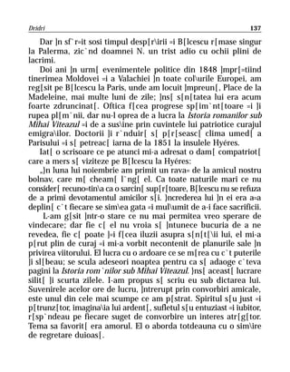Dridri                                                             137

    Dar ]n sf`r=it sosi timpul desp[ririi =i B[lcescu r[mase singur
la Palerma, zic`nd doamnei N. un trist adio cu ochii plini de
lacrimi.
    Doi ani ]n urm[ evenimentele politice din 1848 ]mpr[=tiind
tinerimea Moldovei =i a Valachiei ]n toate colurile Europei, am
reg[sit pe B[lcescu la Paris, unde am locuit ]mpreun[, Place de la
Madeleine, mai multe luni de zile; ]ns[ s[n[tatea lui era acum
foarte zdruncinat[. Oftica f[cea progrese sp[im`nt[toare =i ]i
rupea pl[m`nii, dar nu-l oprea de a lucra la Istoria romanilor sub
Mihai Viteazul =i de a susine prin cuvintele lui patriotice curajul
emigrailor. Doctorii ]i r`nduir[ s[ p[r[seasc[ clima umed[ a
Parisului =i s[ petreac[ iarna de la 1851 la insulele Hyéres.
    Iat[ o scrisoare ce pe atunci mi-a adresat o dam[ compatriot[
care a mers s[ viziteze pe B[lcescu la Hyéres:
    „}n luna lui noiembrie am primit un rava= de la amicul nostru
bolnav, care m[ cheam[ l`ng[ el. Ca toate naturile mari ce nu
consider[ recuno=tina ca o sarcin[ sup[r[toare, B[lcescu nu se refuza
de a primi devotamentul amicilor s[i. }ncrederea lui ]n ei era a=a
deplin[ c`t fiecare se simea gata =i mulumit de a-i face sacrificii.
     L-am g[sit ]ntr-o stare ce nu mai permitea vreo sperare de
vindecare; dar fie c[ el nu vroia s[ ]ntunece bucuria de a ne
revedea, fie c[ poate ]=i f[cea iluzii asupra s[n[t[ii lui, el mi-a
p[rut plin de curaj =i mi-a vorbit necontenit de planurile sale ]n
privirea viitorului. El lucra cu o ardoare ce se m[rea cu c`t puterile
]i sl[beau; se scula adeseori noaptea pentru ca s[ adaoge c`teva
pagini la Istoria rom`nilor sub Mihai Viteazul. }ns[ aceast[ lucrare
silit[ ]i scurta zilele. I-am propus s[ scriu eu sub dictarea lui.
Suvenirele acelor ore de lucru, ]ntrerupt prin convorbiri amicale,
este unul din cele mai scumpe ce am p[strat. Spiritul s[u just =i
p[trunz[tor, imaginaia lui ardent[, sufletul s[u entuziast =i iubitor,
r[sp`ndeau pe fiecare suget de convorbire un interes atr[g[tor.
Tema sa favorit[ era amorul. El o aborda totdeauna cu o simire
de regretare duioas[.
 