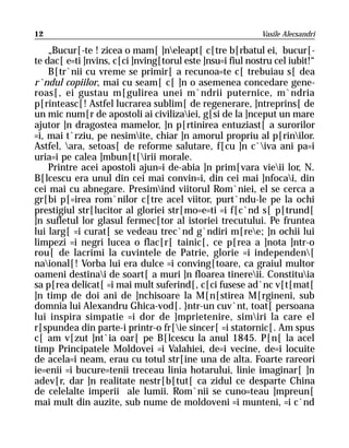 12                                                         Vasile Alecsandri

    „Bucur[-te ! zicea o mam[ ]neleapt[ c[tre b[rbatul ei, bucur[-
te dac[ e=ti ]nvins, c[ci ]nving[torul este ]nsu=i fiul nostru cel iubit!“
    B[tr`nii cu vreme se primir[ a recunoa=te c[ trebuiau s[ dea
r`ndul copiilor, mai cu seam[ c[ ]n o asemenea concedare gene-
roas[, ei gustau m[gulirea unei m`ndrii puternice, m`ndria
p[rinteasc[! Astfel lucrarea sublim[ de regenerare, ]ntreprins[ de
un mic num[r de apostoli ai civilizaiei, g[si de la ]nceput un mare
ajutor ]n dragostea mamelor, ]n p[rtinirea entuziast[ a surorilor
=i, mai t`rziu, pe nesimite, chiar ]n amorul propriu al p[rinilor.
Astfel, ara, setoas[ de reforme salutare, f[cu ]n c`iva ani pa=i
uria=i pe calea ]mbun[t[irii morale.
    Printre acei apostoli ajun=i de-abia ]n prim[vara vieii lor, N.
B[lcescu era unul din cei mai convin=i, din cei mai ]nfocai, din
cei mai cu abnegare. Presimind viitorul Rom`niei, el se cerca a
gr[bi p[=irea rom`nilor c[tre acel viitor, purt`ndu-le pe la ochi
prestigiul str[lucitor al gloriei str[mo=e=ti =i f[c`nd s[ p[trund[
]n sufletul lor glasul fermec[tor al istoriei trecutului. Pe fruntea
lui larg[ =i curat[ se vedeau trec`nd g`ndiri m[ree; ]n ochii lui
limpezi =i negri lucea o flac[r[ tainic[, ce p[rea a ]nota ]ntr-o
rou[ de lacrimi la cuvintele de Patrie, glorie =i independen[
naional[! Vorba lui era dulce =i conving[toare, ca graiul multor
oameni destinai de soart[ a muri ]n floarea tinereii. Constituia
sa p[rea delicat[ =i mai mult suferind[, c[ci fusese ad`nc v[t[mat[
]n timp de doi ani de ]nchisoare la M[n[stirea M[rgineni, sub
domnia lui Alexandru Ghica-vod[. }ntr-un cuv`nt, toat[ persoana
lui inspira simpatie =i dor de ]mprietenire, simiri la care el
r[spundea din parte-i printr-o fr[ie sincer[ =i statornic[. Am spus
c[ am v[zut ]nt`ia oar[ pe B[lcescu la anul 1845. P[n[ la acel
timp Principatele Moldovei =i Valahiei, de=i vecine, de=i locuite
de acela=i neam, erau cu totul str[ine una de alta. Foarte rareori
ie=enii =i bucure=tenii treceau linia hotarului, linie imaginar[ ]n
adev[r, dar ]n realitate nestr[b[tut[ ca zidul ce desparte China
de celelalte imperii ale lumii. Rom`nii se cuno=teau ]mpreun[
mai mult din auzite, sub nume de moldoveni =i munteni, =i c`nd
 