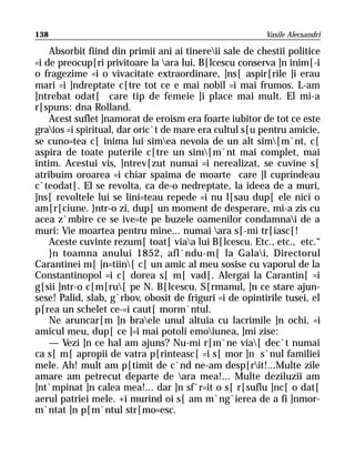 138                                                      Vasile Alecsandri

    Absorbit fiind din primii ani ai tinereii sale de chestii politice
=i de preocup[ri privitoare la ara lui, B[lcescu conserva ]n inim[-i
o fragezime =i o vivacitate extraordinare, ]ns[ aspir[rile ]i erau
mari =i ]ndreptate c[tre tot ce e mai nobil =i mai frumos. L-am
]ntrebat odat[ care tip de femeie ]i place mai mult. El mi-a
r[spuns: dna Rolland.
    Acest suflet ]namorat de eroism era foarte iubitor de tot ce este
graios =i spiritual, dar oric`t de mare era cultul s[u pentru amicie,
se cuno=tea c[ inima lui simea nevoia de un alt sim[m`nt, c[
aspira de toate puterile c[tre un sim[m`nt mai complet, mai
intim. Acestui vis, ]ntrev[zut numai =i nerealizat, se cuvine s[
atribuim oroarea =i chiar spaima de moarte care ]l cuprindeau
c`teodat[. El se revolta, ca de-o nedreptate, la ideea de a muri,
]ns[ revoltele lui se lini=teau repede =i nu l[sau dup[ ele nici o
am[r[ciune. }ntr-o zi, dup[ un moment de desperare, mi-a zis cu
acea z`mbire ce se ive=te pe buzele oamenilor condamnai de a
muri: Vie moartea pentru mine... numai ara s[-mi tr[iasc[!
    Aceste cuvinte rezum[ toat[ viaa lui B[lcescu. Etc., etc., etc.“
    }n toamna anului 1852, afl`ndu-m[ la Galai, Directorul
Carantinei m[ ]n=tiin[ c[ un amic al meu sosise cu vaporul de la
Constantinopol =i c[ dorea s[ m[ vad[. Alergai la Carantin[ =i
g[sii ]ntr-o c[m[ru[ pe N. B[lcescu. S[rmanul, ]n ce stare ajun-
sese! Palid, slab, g`rbov, obosit de friguri =i de opintirile tusei, el
p[rea un schelet ce-=i caut[ morm`ntul.
    Ne aruncar[m ]n braele unul altuia cu lacrimile ]n ochi, =i
amicul meu, dup[ ce ]=i mai potoli emoiunea, ]mi zise:
    — Vezi ]n ce hal am ajuns? Nu-mi r[m`ne via[ dec`t numai
ca s[ m[ apropii de vatra p[rinteasc[ =i s[ mor ]n s`nul familiei
mele. Ah! mult am p[timit de c`nd ne-am desp[rit!...Multe zile
amare am petrecut departe de ara mea!... Multe deziluzii am
]nt`mpinat ]n calea mea!... dar ]n sf`r=it o s[ r[suflu ]nc[ o dat[
aerul patriei mele. +i murind oi s[ am m`ng`ierea de a fi ]nmor-
m`ntat ]n p[m`ntul str[mo=esc.
 