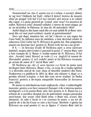 Dridri                                                            139

    Nenorocitul! nu =tia c[ soarta era s[-i refuze =i aceast[ ultim[
m`ng`iere! Ordinele lui Vod[ +tirbei ]i deter[ lovirea de moarte
chiar pe pragul [rii lui! C[ci nu-i ]nvoir[ nici m[car a se cobor]
din vapor =i a pune piciorul pe [rmul rom`nesc! Cu moartea ]n
suflet, B[lcescu relu[ drumul exilului =i merse de muri singur, pe
m`na str[inilor, la Palerma, ]n ziua de 16 noiembrie 1852.
    Astfel disp[ru din lume unul din cei mai nobili fii ai Rom`niei,
unul din cei mai mari scriitori, martir al patriotismului!
    Zece ani dup[ moartea lui, cel ]nt`i decret ce am supus lui
Cuza Vod[ ]n calitatea mea de ministru, a fost decretul relativ la
aducerea r[m[=ielor lui N. B[lcescu ]n patria lui. Dar prigonirea
soartei nu ]ncetase ]nc[ pentru el. R[m[=iele lui nu s-au g[sit!
    P S. — }n bro=ura d-sale dl Tocilescu pare a avea oarecare
     .
]ndoial[ asupra adev[rului c[ poemul ]n proz[ C`ntarea Rom`niei
a fost compus de A. Russo =i tradus numai de N. B[lcescu. D-lui
zice: „Aceast[ tain[ literar[ se vede c[ s-a ]mp[rt[=it numai de
Alecsandri, pentru c[ toi ceilali amici ai lui B[lcescu recunosc
pe acesta de autor al C`nt[rii Rom`niei“.
    Dl Tocilescu nu =tie c[ acea lucrare s-a f[cut ]n urma unei
]nelegeri ]ntre B[lcescu, Russo =i Eu, cu scop de a exalta spiritul
=i a dezvolta simul de rom`nism al tinerilor studeni din Paris.
Traducerea s-a publicat la 1851 ]n Rom`nia viitoare =i, dup[ ce a
produs efectul a=teptat, a fost din rom`ne=te tradus[ ]n limba
francez[ pentru a de=tepta simpatiile francezilor ]n favoarea
rom`nilor.
    Pe atunci se ]ntrebuinau toate mijloacele, chiar =i subterfugiile
inocente, pentru a ne face cunoscui Europei =i de a interesa partea
inteligent[ a ei la soarta Rom`niei. Iat[ pentru ce A. Russo nu s-a
refuzat de a sacrifica dreptul s[u de paternitate asupra poemului
menionat; dar acum elul fiind atins =i Rom`nia, scoas[ din
]ntuneric, lu`ndu-=i locul ce i se cuvenea la soare, e un act de
justiie de a da lui Cezar ce este a lui Cezar. Meritele =i gloria lui
B[lcescu nu scad pentru c[ nu ar figura C`ntarea Rom`niei ]n
 