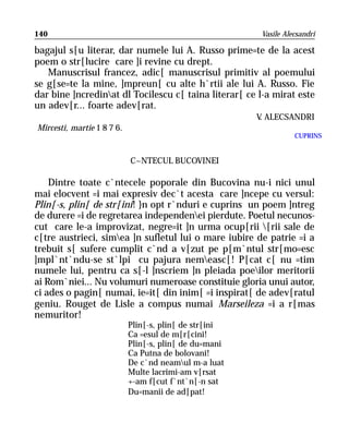140                                                      Vasile Alecsandri

bagajul s[u literar, dar numele lui A. Russo prime=te de la acest
poem o str[lucire care ]i revine cu drept.
   Manuscrisul francez, adic[ manuscrisul primitiv al poemului
se g[se=te la mine, ]mpreun[ cu alte h`rtii ale lui A. Russo. Fie
dar bine ]ncredinat dl Tocilescu c[ taina literar[ ce l-a mirat este
un adev[r... foarte adev[rat.
                                                        V ALECSANDRI
                                                         .
Mircesti, martie 1 8 7 6.
                                                                   CUPRINS


                            C~NTECUL BUCOVINEI

    Dintre toate c`ntecele poporale din Bucovina nu-i nici unul
mai elocvent =i mai expresiv dec`t acesta care ]ncepe cu versul:
Plin[-s, plin[ de str[ini! }n opt r`nduri e cuprins un poem ]ntreg
de durere =i de regretarea independenei pierdute. Poetul necunos-
cut care le-a improvizat, negre=it ]n urma ocup[rii [rii sale de
c[tre austrieci, simea ]n sufletul lui o mare iubire de patrie =i a
trebuit s[ sufere cumplit c`nd a v[zut pe p[m`ntul str[mo=esc
]mpl`nt`ndu-se st`lpi cu pajura nemeasc[! P[cat c[ nu =tim
numele lui, pentru ca s[-l ]nscriem ]n pleiada poeilor meritorii
ai Rom`niei... Nu volumuri numeroase constituie gloria unui autor,
ci ades o pagin[ numai, ie=it[ din inim[ =i inspirat[ de adev[ratul
geniu. Rouget de Lisle a compus numai Marseileza =i a r[mas
nemuritor!
                            Plin[-s, plin[ de str[ini
                            Ca =esul de m[r[cini!
                            Plin[-s, plin[ de du=mani
                            Ca Putna de bolovani!
                            De c`nd neamul m-a luat
                            Multe lacrimi-am v[rsat
                            +-am f[cut f`nt`n[-n sat
                            Du=manii de ad[pat!
 