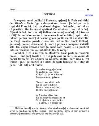 Dridri                                                                     141

                                 CORADINI                                 CUPRINS

    Pe coperta unei publicaii ilustrate, ap[rut[ la Paris sub titlul
de: Diable à Paris, figura desenat un diavol c[lc`nd pe harta
capitalei Franciei, ]ns[ un diavol elegant, fa=ionabil, av`nd un
chip artistic, fin, frumos =i spiritual. Coradini sem[na cu el la fa[.
N[scut la Ia=i dintr-un tat[ italian =i o mam[ rom`n[, el ]ntrunea
calit[ile ambelor ramuri din marea familie latin[: spirit vioi,
talente pentru muzic[ =i desen1, geniu poetic menit a se dezvolta;
pe l`ng[ acestea poseda cuno=tina mai multor limbi: italian[,
german[, polon[ =i francez[, ]n care ]i pl[cea a compune scrierile
sale. Un singur articol a scris ]n limba rom`neasc[ =i l-a publicat
]ntr-un calendar din Ia=i sub titlul: Hai la vorb[!
    Coradini, p`n[ a nu veni la Moldova, luase parte la revoluia
polon[, fiind ]nc[ foarte t`n[r, =i publicase ]n Paris un volum de
poezii franceze: les Chants du Danube, dintre care una a fost
tradus[, pus[ pe muzic[ =i c`ntat[ de toate bandele de l[utari de
pe la 1841. lat[ acel c`ntec:
                          }n zadar alerg p[m`ntul,
                          }n zadar m[ ostenesc,
                          Chipul t[u ]n tot minutul
                          }naintea mea-l privesc.

                          Tu e=ti raza vieii mele,
                          Eu pe tine te iubesc,
                          Pentru tine cat m[rire,
                          Pentru tine p[timesc.

                          Ah! iubito, c[tre tine
                          Eu m-am prins cu jur[m`nt
                          S[-ti p[strez a mea iubire
                          +i-n via[, =i-n morm`nt.
    1
     Muli se în=eal[ a scrie desemn în loc de desen f[r[ a observa c[ cuvântul
semn se traduce în limba francez[ prin cuvântul signe =i prin urmare a
desemna ]nsemneaz[ designer, iar nu dessiner [V A.].
                                                 .
 