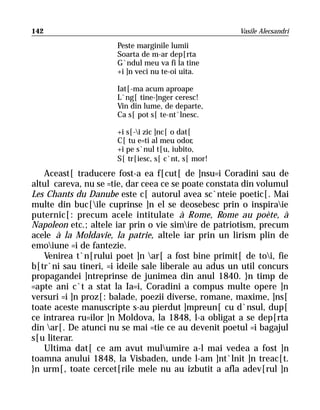 142                                                   Vasile Alecsandri

                      Peste marginile lumii
                      Soarta de m-ar dep[rta
                      G`ndul meu va fi la tine
                      +i ]n veci nu te-oi uita.

                      Iat[-ma acum aproape
                      L`ng[ tine-]nger ceresc!
                      Vin din lume, de departe,
                      Ca s[ pot s[ te-nt`lnesc.

                      +i s[-i zic ]nc[ o dat[
                      C[ tu e=ti al meu odor,
                      +i pe s`nul t[u, iubito,
                      S[ tr[iesc, s[ c`nt, s[ mor!
   Aceast[ traducere fost-a ea f[cut[ de ]nsu=i Coradini sau de
altul careva, nu se =tie, dar ceea ce se poate constata din volumul
Les Chants du Danube este c[ autorul avea sc`nteie poetic[. Mai
multe din buc[ile cuprinse ]n el se deosebesc prin o inspiraie
puternic[: precum acele intitulate à Rome, Rome au poète, à
Napoleon etc.; altele iar prin o vie simire de patriotism, precum
acele à la Moldavie, la patrie, altele iar prin un lirism plin de
emoiune =i de fantezie.
   Venirea t`n[rului poet ]n ar[ a fost bine primit[ de toi, fie
b[tr`ni sau tineri, =i ideile sale liberale au adus un util concurs
propagandei ]ntreprinse de junimea din anul 1840. }n timp de
=apte ani c`t a stat la Ia=i, Coradini a compus multe opere ]n
versuri =i ]n proz[: balade, poezii diverse, romane, maxime, ]ns[
toate aceste manuscripte s-au pierdut ]mpreun[ cu d`nsul, dup[
ce intrarea ru=ilor ]n Moldova, la 1848, l-a obligat a se dep[rta
din ar[. De atunci nu se mai =tie ce au devenit poetul =i bagajul
s[u literar.
   Ultima dat[ ce am avut mulumire a-l mai vedea a fost ]n
toamna anului 1848, la Visbaden, unde l-am ]nt`lnit ]n treac[t.
}n urm[, toate cercet[rile mele nu au izbutit a afla adev[rul ]n
 