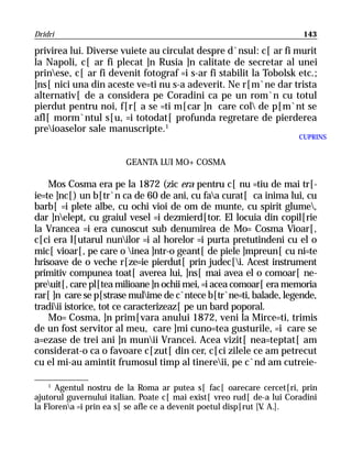 Dridri                                                                  143

privirea lui. Diverse vuiete au circulat despre d`nsul: c[ ar fi murit
la Napoli, c[ ar fi plecat ]n Rusia ]n calitate de secretar al unei
prinese, c[ ar fi devenit fotograf =i s-ar fi stabilit la Tobolsk etc.;
]ns[ nici una din aceste ve=ti nu s-a adeverit. Ne r[m`ne dar trista
alternativ[ de a considera pe Coradini ca pe un rom`n cu totul
pierdut pentru noi, f[r[ a se =ti m[car ]n care col de p[m`nt se
afl[ morm`ntul s[u, =i totodat[ profunda regretare de pierderea
preioaselor sale manuscripte.1
                                                                       CUPRINS


                        GEANTA LUI MO+ COSMA

    Mos Cosma era pe la 1872 (zic era pentru c[ nu =tiu de mai tr[-
ie=te ]nc[) un b[tr`n ca de 60 de ani, cu faa curat[ ca inima lui, cu
barb[ =i plete albe, cu ochi vioi de om de munte, cu spirit glume,
dar ]nelept, cu graiul vesel =i dezmierd[tor. El locuia din copil[rie
la Vrancea =i era cunoscut sub denumirea de Mo= Cosma Vioar[,
c[ci era l[utarul nunilor =i al horelor =i purta pretutindeni cu el o
mic[ vioar[, pe care o inea ]ntr-o geant[ de piele ]mpreun[ cu ni=te
hrisoave de o veche r[ze=ie pierdut[ prin judec[i. Acest instrument
primitiv compunea toat[ averea lui, ]ns[ mai avea el o comoar[ ne-
preuit[, care pl[tea milioane ]n ochii mei, =i acea comoar[ era memoria
rar[ ]n care se p[strase mulime de c`ntece b[tr`ne=ti, balade, legende,
tradiii istorice, tot ce caracterizeaz[ pe un bard poporal.
    Mo= Cosma, ]n prim[vara anului 1872, veni la Mirce=ti, trimis
de un fost servitor al meu, care ]mi cuno=tea gusturile, =i care se
a=ezase de trei ani ]n munii Vrancei. Acea vizit[ nea=teptat[ am
considerat-o ca o favoare c[zut[ din cer, c[ci zilele ce am petrecut
cu el mi-au amintit frumosul timp al tinereii, pe c`nd am cutreie-

    1
      Agentul nostru de la Roma ar putea s[ fac[ oarecare cercet[ri, prin
ajutorul guvernului italian. Poate c[ mai exist[ vreo rud[ de-a lui Coradini
la Florena =i prin ea s[ se afle ce a devenit poetul disp[rut [V A.].
                                                                 .
 