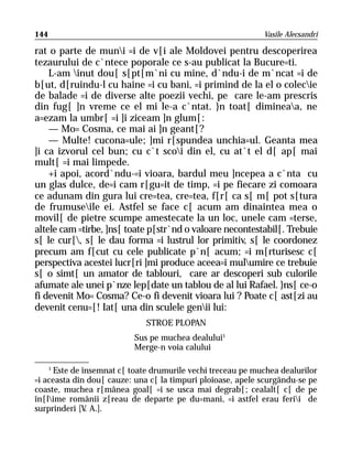 144                                                          Vasile Alecsandri

rat o parte de muni =i de v[i ale Moldovei pentru descoperirea
tezaurului de c`ntece poporale ce s-au publicat la Bucure=ti.
    L-am inut dou[ s[pt[m`ni cu mine, d`ndu-i de m`ncat =i de
b[ut, d[ruindu-l cu haine =i cu bani, =i primind de la el o colecie
de balade =i de diverse alte poezii vechi, pe care le-am prescris
din fug[ ]n vreme ce el mi le-a c`ntat. }n toat[ dimineaa, ne
a=ezam la umbr[ =i ]i ziceam ]n glum[:
    — Mo= Cosma, ce mai ai ]n geant[?
    — Multe! cucona=ule; ]mi r[spundea unchia=ul. Geanta mea
]i ca izvorul cel bun; cu c`t scoi din el, cu at`t el d[ ap[ mai
mult[ =i mai limpede.
    +i apoi, acord`ndu-=i vioara, bardul meu ]ncepea a c`nta cu
un glas dulce, de=i cam r[gu=it de timp, =i pe fiecare zi comoara
ce adunam din gura lui cre=tea, cre=tea, f[r[ ca s[ m[ pot s[tura
de frumuseile ei. Astfel se face c[ acum am dinaintea mea o
movil[ de pietre scumpe amestecate la un loc, unele cam =terse,
altele cam =tirbe, ]ns[ toate p[str`nd o valoare necontestabil[. Trebuie
s[ le cur[, s[ le dau forma =i lustrul lor primitiv, s[ le coordonez
precum am f[cut cu cele publicate p`n[ acum; =i m[rturisesc c[
perspectiva acestei lucr[ri ]mi produce aceea=i mulumire ce trebuie
s[ o simt[ un amator de tablouri, care ar descoperi sub culorile
afumate ale unei p`nze lep[date un tablou de al lui Rafael. }ns[ ce-o
fi devenit Mo= Cosma? Ce-o fi devenit vioara lui ? Poate c[ ast[zi au
devenit cenu=[! Iat[ una din sculele genii lui:
                              STROE PLOPAN
                          Sus pe muchea dealului1
                          Merge-n voia calului

    1
      Este de însemnat c[ toate drumurile vechi treceau pe muchea dealurilor
=i aceasta din dou[ cauze: una c[ la timpuri ploioase, apele scurgându-se pe
coaste, muchea r[mânea goal[ =i se usca mai degrab[; cealalt[ c[ de pe
în[lime românii z[reau de departe pe du=mani, =i astfel erau ferii de
surprinderi [V A.].
               .
 
