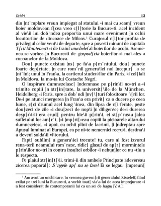 Dridri                                                                        13

din ]nt`mplare vreun impiegat al statului =i mai cu seam[ vreun
boier moldovean f[cea vreo c[l[torie la Bucure=ti, acel incident
al vieii lui dob`ndea proporia unui mare eveniment ]n ochii
locuitorilor de dincoace de Milcov.1 Curajosul c[l[tor profita de
privilegiul celor venii de departe, spre a povesti minuni de capitala
T[rii Muntene=ti =i de traiul muchelef al boierilor de acolo. Aseme-
nea se vorbea ]n Bucure=ti de gospod[ria boierilor =i mai ales a
cucoanelor de la Moldova.
    Dou[ puncte existau ]ns[ pe faa p[m`ntului, dou[ puncte
foarte dep[rtate, ]n care rom`nii generaiei noi ]ncepur[ a se
]nt`lni; unul ]n Frana, la cartierul studenilor din Paris, =i cel[lalt
]n Moldova, la mo=ia lui Costache Negri.
    O inspirare dumnezeiasc[ ]ndemnase pe p[rinii no=tri a-=i
trimite copiii ]n str[in[tate, la universit[ile de la München,
Heidelberg =i Paris, spre a dob`ndi ]nv[[turi folositoare [rii lor.
De=i pe atunci mergerea ]n Frana era privit[ ca o ducere pe ceea
lume, c[ci drumul acel lung inea, din lipsa de c[i ferate, peste
dou[zeci de zile =i dou[zeci de nopi ]n diligene; de=i durerea
desp[ririi era crud[ pentru bieii p[rini, ei st[p`neau jalea
sufletului lor am[r`t, ]=i ]mp[rt[=eau copiii la picioarele altarului
dumnezeiesc, =i apoi, cu ochii plini de lacrimi, ]i ]ndreptau spre
Apusul luminat al Europei, ca pe ni=te nemernici recrui, destinai
a deveni soldaii viitorului.
    Fapt[ sublim[ a generaiei trecute! tu, care ai fost izvorul
rena=terii neamului rom`nesc, ridic[ glasul de ap[r[ mormintele
p[rinilor no=tri ]n contra insultei orbilor =i nebunilor ce nu =tiu a
le respecta.
    Pe plaiul str[in[t[ii, trimi=ii din ambele Principate adevereau
zicerea poporal[: S`ngele ap[ nu se face! Ei se legau ]mpreun[

    1
      Am avut un unchi care, în vremea guvern[rii generalului Kisseleff, fiind
exilat pe trei luni la Bucure=ti, a vorbit toat[ viaa lui de acea împrejurare =i
a fost considerat de contemporanii lui ca un soi de hagiu [V A.].
                                                                .
 