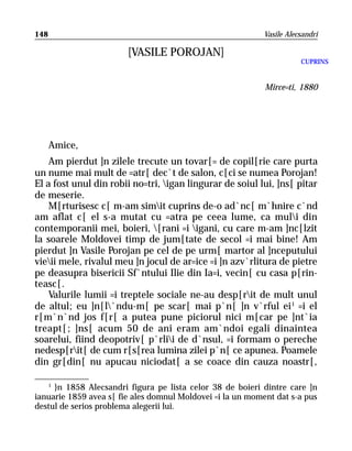 148                                                         Vasile Alecsandri

                        [VASILE POROJAN]
                                                                       CUPRINS


                                                            Mirce=ti, 1880




      Amice,
    Am pierdut ]n zilele trecute un tovar[= de copil[rie care purta
un nume mai mult de =atr[ dec`t de salon, c[ci se numea Porojan!
El a fost unul din robii no=tri, igan lingurar de soiul lui, ]ns[ pitar
de meserie.
    M[rturisesc c[ m-am simit cuprins de-o ad`nc[ m`hnire c`nd
am aflat c[ el s-a mutat cu =atra pe ceea lume, ca muli din
contemporanii mei, boieri, [rani =i igani, cu care m-am ]nc[lzit
la soarele Moldovei timp de jum[tate de secol =i mai bine! Am
pierdut ]n Vasile Porojan pe cel de pe urm[ martor al ]nceputului
vieii mele, rivalul meu ]n jocul de ar=ice =i ]n azv`rlitura de pietre
pe deasupra bisericii Sf`ntului Ilie din Ia=i, vecin[ cu casa p[rin-
teasc[.
    Valurile lumii =i treptele sociale ne-au desp[rit de mult unul
de altul; eu ]n[l`ndu-m[ pe scar[ mai p`n[ ]n v`rful ei 1 =i el
r[m`n`nd jos f[r[ a putea pune piciorul nici m[car pe ]nt`ia
treapt[; ]ns[ acum 50 de ani eram am`ndoi egali dinaintea
soarelui, fiind deopotriv[ p`rlii de d`nsul, =i formam o pereche
nedesp[rit[ de cum r[s[rea lumina zilei p`n[ ce apunea. Poamele
din gr[din[ nu apucau niciodat[ a se coace din cauza noastr[,

   1
     }n 1858 Alecsandri figura pe lista celor 38 de boieri dintre care ]n
ianuarie 1859 avea s[ fie ales domnul Moldovei =i la un moment dat s-a pus
destul de serios problema alegerii lui.
 