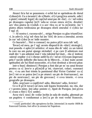 150                                                           Vasile Alecsandri

    Atunci faa lui se posomora =i ochii lui se aprindeau de dorul
r[zbun[rii. Cu o iscusin[ de s[lbatic, el ]=i preg[tea armele, adic[
o piatr[ rotund[ legat[ de cap[tul unui pac de =far[, =i c`nd vedea
pe deasupra capului ]n[l`ndu-se vreun zmeu str[in, deodat[
azv`rlea piatra ]n v[zduh =i o azv`rlea cu at`ta m[iestrie, ]nc`t
piatra zbura totdeauna pe deasupra sforii zmeului =i c[dea iar
l`ng[ el.
    — Al nostru-i, cucona=ule!... striga Porojan cu glas triumf[tor;
=i, ]n adev[r, tr[g`nd =fara lui ]nc`lcit[ de acea a zmeului, acesta
]n cur`nd c[dea ]n m`inile noastre.
    Ce bucurie!... Nici o comoar[ nu putea pl[ti acea izb`nd[.
    Tovar[=ul meu, pe l`ng[ aceste dispoziii de =tiin[ strategic[,
mai poseda =i aplec[ri artistice; el suna din dr`mb[ cu un talent
la care nu am putut ajunge niciodat[ =i pe care ]l admiram mai
mult dec`t am admirat mai t`rziu talentul lui Liszt... =tia s[ imiteze
=uierul =erpilor =i s[-i cheme astfel la el c`nd ne r[t[ceam ]mpreun[
prin f`naele ]nflorite din lunca de la Mirce=ti... =i ]ns[ toate aceste
aptitudini ale lui fiind nesocotite, el a fost destinat a deveni pitar.
    }ntr-o bun[ diminea[ Porojan a fost dat pe m`na unui brutar
pentru ca s[ ]nvee a pl[m[di p`ini, ciurecuri, colaci, cozonaci
etc., =i eu am fost trimis la pansionul dlui Victor Cuénim1 ca s[
]nv[ tot ce se putea ]nv[a pe atunci: un pic de franuzeasc[, un
pic de nemeasc[, un pic de greceasc[ =i ceva istorie, =i ceva
geografie pe deasupra.
    Adio, nep[sare a copil[riei! adio, libertate! adio, fericire!
    Ce-o fi p[it tovar[=ul meu sub lopata brutarului, nu =tiu, dar
c`t pentru mine, ]mi aduc aminte c[, lipsit de Porojan, ]mi p[rea
c[ eram o fiin[ f[r[ umbr[.
    Acea via[ nou[ de =colar ]nchis ]n sala de studiu, ghemuit pe
un pupitru =i condamnat a ]nv[a pe de rost verbe franceze,

    1
      +coal[ particular[ din apropierea Ia=ilor, ]ntemeiat[ ]n martie 1828 de
francezul Cuénim, fost ofier ]n armata lui Napoleon.
 