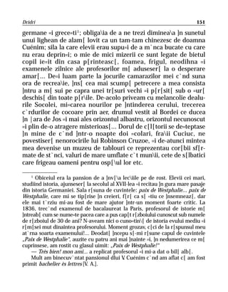 Dridri                                                                       151

germane =i grece=ti 1; obligaia de a ne trezi dimineaa ]n sunetul
unui lighean de alam[ lovit ca un tam-tam chinezesc de doamna
Cuénim; sila la care elevii erau supu=i de a m`nca bucate cu care
nu erau deprin=i; o mie de mici mizerii ce sunt legate de bietul
copil ie=it din casa p[rinteasc[, foamea, frigul, neodihna =i
examenele zilnice ale profesorilor m[ aduseser[ la o desperare
amar[... De=i luam parte la jocurile camarazilor mei c`nd suna
ora de recreaie, ]ns[ cea mai scump[ petrecere a mea consista
]ntru a m[ sui pe capra unei tr[suri vechi =i p[r[sit[ sub o =ur[
deschis[ din toate p[rile. De-acolo priveam cu melancolie dealu-
rile Socolei, mi=carea nourilor pe ]ntinderea cerului, trecerea
c`rdurilor de cocoare prin aer, drumul vestit al Bordei ce ducea
]n |ara de Jos =i mai ales orizontul albastru, orizontul necunoscut
=i plin de-o atragere misterioas[... Dorul de c[l[torii se de=teptase
]n mine de c`nd ]ntr-o noapte doi =colari, fraii Cuciuc, ne
povestiser[ nenorocirile lui Robinson Cruzoe, =i de-atunci mintea
mea devenise un muzeu de tablouri ce reprezentau cor[bii sf[r-
mate de st`nci, valuri de mare umflate c`t munii, cete de s[lbatici
care frigeau oameni pentru osp[ul lor etc.

    1
      Obiceiul era la pansion de a ]nv[a leciile pe de rost. Elevii cei mari,
studiind istoria, ajunseser[ la secolul al XVII-lea =i recitau ]n gura mare pasaje
din istoria Germaniei. Sala r[suna de cuvintele: paix de Westphalie... paix de
Westphalie, care mi se tip[rise ]n creieri, f[r[ ca s[ =tiu ce ]nsemneaz[, dar
ele mai t`rziu mi-au fost de mare ajutor ]ntr-un moment foarte critic. La
1836, trec`nd examenul de bacalaureat la Paris, profesorul de istorie m[
]ntreab[ cum se nume=te pacea care a pus cap[t r[zboiului cunoscut sub numele
de r[zboiul de 30 de ani? N-aveam nici o cuno=tin[ de istoria evului mediu =i
r[m[sei mut dinaintea profesorului. Moment grozav, c[ci de la r[spunsul meu
at`rna soarta examenului!... Deodat[ ]ncepu s[-mi r[sune capul de cuvintele
„Paix de Westphalie“, auzite cu patru ani mai ]nainte =i, ]n nedumerirea ce m[
cuprinsese, am rostit cu glasul uimit: „Paix de Westphalie!“
    — Très bien! mon ami... a replicat profesorul =i mi-a dat o bil[ alb[.
    Mult am binecuv`ntat pansionul dlui V Cuénim c`nd am aflat c[ am fost
                                              .
primit bachelier ès lettres [V. A.].
 