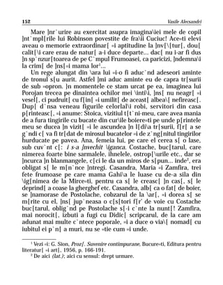 152                                                             Vasile Alecsandri

    Mare ]nr`urire au exercitat asupra imaginaiei mele de copil
]nt`mpl[rile lui Robinson povestite de fraii Cuciuc! Ace=ti elevi
aveau o memorie extraordinar[ =i aptitudine la ]nv[[tur[, dou[
calit[i care erau de natur[ a-i duce departe... dac[ nu i-ar fi dus
]n sp`nzur[toarea de pe C`mpul Frumoasei, ca paricizi, ]ndemnai
la crim[ de ]ns[=i mama lor1...
    Un rege alungat din ara lui =i-o fi aduc`nd adeseori aminte
de tronul s[u aurit. Astfel ]mi aduc aminte eu de capra tr[surii
de sub =opron. }n momentele ce stam urcat pe ea, imaginea lui
Porojan trecea pe dinaintea ochilor mei intii, ]ns[ nu neagr[ =i
vesel[, ci pudruit[ cu f[in[ =i umilit[ de aceast[ albea[ nefireasc[.
Dup[ d`nsa veneau figurile celorlali robi, servitori din casa
p[rinteasc[, =i anume: Stoica, vizitiul t[t`ni-meu, care avea mania
de a fura tingirile cu bucate din curile boiere=ti pe unde p[rintele
meu se ducea ]n vizit[ =i le ascundea ]n l[dia tr[surii, f[r[ a se
g`ndi c[ va fi tr[dat de mirosul bucatelor =i de z`ng[nitul tingirilor
hurducate pe pavea. Ana, femeia lui, pe care el cerea s[ o lase,
sub cuv`nt c[: i s-a ]nvechit iganca. Costache, buc[tarul, care
nimerea foarte bine sarmalele, ihnelele, ostrop[urile etc., dar se
]ncurca ]n blanmangele, c[ci le da un miros de s[pun... inde2, era
obligat s[ le m[n`nce ]ntregi. Casandra, Maria =i Zamfira, trei
fete frumoase pe care mama Gahia le luase cu de-a sila din
ig[nimea de la Mirce=ti, pentru ca s[ le creasc[ ]n cas[, s[ le
deprind[ a coase la gherghef etc. Casandra, alb[ ca o fat[ de boier,
se ]namorase de Postolache, cobzarul de la ar[, =i dorea s[ se
m[rite cu el, ]ns[ jup`neasa o c[s[tori f[r’ de voie cu Costache
buc[tarul, oblig`nd pe Postolache s[-i c`nte la nunt[! Zamfira,
mai norocit[, izbuti a fugi cu Didic[ scripcarul, de la care am
adunat mai multe c`ntece poporale, =i a duce o via[ nomad[ cu
iubitul ei p`n[ a muri, nu se =tie cum =i unde.

     1
       Vezi =i: G. Sion, Proz[. Suvenire contimpurane, Bucure=ti, Editura pentru
literatur[ =i art[, 1956, p. 166-191.
     2
       De aici (lat.); aici cu sensul: drept urmare.
 