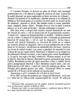 Dridri                                                                    153

    C`t pentru Porojan, el deveni un pitar de frunte sub ciomagul
profesorului s[u =i fu ridicat la rangul de ciurecar al casei. Cariera lui
fu astfel desenat[ pe gura cuptorului cu litere ne=terse de c[rbune!...
Domnii [rii puteau s[ se mazileasc[, datinile puteau s[ se schimbe ]n
Moldova, faa lumii putea s[ se prefac[ ]n orice mod; eu, tovar[=ul lui
de odinioar[, puteam s[ devin, din simplu comis ce eram, postelnic
mare, ministru, domn chiar!... Porojan avea s[ r[m`ie pitar =i numai
pitar p`n[ la sf`r=itul vieii sale!... Stranie nedreptate a soartei!
    Din ziua trist[ a desp[ririi noastre numai duminicile ne mai
]nt`lneam ]n curte, c`nd ne ]ntorceam de la pansioanele noastre,
=i atunci rec`=tigam tot timpul pierdut cu studiul... Ambiia noastr[
era de a chiti =i a zbur[t[i cu pietricele late =i rotunde pe palamarul
bisericii Sf`ntului Ilie, c`nd el, suit ]n clopotni[, b[tea toaca,
execut`nd variaii fantastice cu ciocanul de lemn pe sc`ndura
sp`nzurat[ al[turi cu clopotele. }ntr-o zi avui satisfacerea de a-l lovi
peste m`n[ tocmai c`nd obinea un admirabil efect de toac[. Auzir[m
un r[cnet ]n naltul cerului =i pe urm[ o grindin[ de amenin[ri care
c[deau de sus pe capul nostru. Fiind ]ns[ c[ distana ce ne desp[rea
de palamarul virtuos era mare, i-am r[spuns prin o nou[ bombardare
=i, ca parii, am rupt-o de fug[ voinice=te. Victima noastr[ se pl`nse
la dasc[l, dasc[lul la diacon, diaconul la preot, preotul la jup`neasa
Gahia. Rezultatul acestor pl`ngeri succesive a fost c[ ]ndat[ fur[m
prin=i pemprejurul bisericii =i du=i dinaintea maicii mele, care m[
dojeni puin cu bl`ndee, =i apoi m[ =terse de sudoare pe obraz... Iar
Porojan pl[ti gloaba pentru am`ndoi... S[rmanul! Mult l-a costat
onorul de a fi tovar[=ul de nebunii al cucona=ului!
    Asemenea o p[i =i ]nainte de a fi dai la ]nv[[tur[.
    Pe la 1827 aveam de profesor pe c[lug[rul Gherman1, acel care
a v`ndut lui Gr. Ghica-vod[ manuscriptul lui +incai2. El =edea la

    1
      Gherman Vida, maramure=ean de origine, autorul Gramaticii practice
rom`no-franuze=ti, tip[rit[ la Buda ]n 1833.
    2
      Hronica rom`nilor =i a mai multor neamuri..., publicat[ abia la 1853, la
Ia=i, dup[ manuscrisul adus de acest Vida.
 
