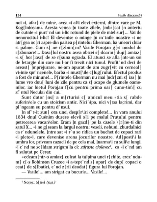 154                                                    Vasile Alecsandri

noi =i, afar[ de mine, avea =i ali elevi externi, dintre care pe M.
Kog[lniceanu. Acesta venea ]n toate zilele, ]mbr[cat ]n anteriu
de cutnie =i purt`nd un i=lic rotund de piele de miel sur[... Vai de
nenorocitul i=lic! El devenise o minge ]n m`inile noastre =i ne
atr[gea oc[ri aspre din partea p[rintelui Gherman, ba uneori chiar
=i palme. Cum s[ ne r[zbun[m? Vasile Porojan g[=i modul de
r[zbunare!... Dasc[lul nostru avea obicei s[ doarm[ dup[ amiaz[
=i s[ hor[iasc[ de se r[suna ograda. El atunci se afla ]ntr-un soi
de letargie din care nu l-ar fi trezit nici tunul. Profit`nd deci de
aceast[ ]mprejurare, ne-am apucat de am zugr[vit cu cerneal[
vi=inie spr`ncenele, barba =i must[ile c[lug[rului. Efectul produs
a fost de minune!... P[rintele Gherman nu mai ]ndr[zni s[ ias[ ]n
lume vro dou[ luni de zile pentru ca s[ scape de glumele oame-
nilor, iar bietul Porojan f[cu pentru prima oar[ cuno=tin[ cu
sf`ntul Neculai din cui.
    Sunt dator ]ns[ a m[rturisi c[ amicul meu =tia s[ rabde
suferinele cu un stoicism antic. Nici ipa, nici v[rsa lacrimi, dar
pl`ngeam eu pentru d`nsul.
    }n sf`r=it sun[ ora unei desp[riri complete!... }n vara anului
1834 dnul Cuénim dusese elevii s[i pe malul Prutului pentru
petrecerea vacanelor. Eram ]n gazd[ pe la casele [r[ne=ti din
satul X... =i ne g[seam la largul nostru: veseli, nebuni, zburdalnici
ca r`ndunelele. }ntre sat =i r`u se ridica un buchet de copaci rari
=i pleto=i, care devenise arena jocurilor noastre. Ad[postii la
umbra lor, priveam cazacii de pe cela mal, ]narmai cu sulie lungi,
=i c`nd ne sc[ldam strigam la ei: zdraste ciolovec1, ca =i c`nd am
fi salutat pe Cesar.
    +edeam ]ntr-o amiaz[ culcat la tulpina unei r[chite, crez`ndu-
m[ c[-s Robinson Cruzoe =i a=tept`nd s[ apar[ de dup[ copaci o
ceat[ de s[lbatici, c`nd z[rii deodat[ figura lui Porojan.
    — Vasile!... am strigat cu bucurie... Vasile!...

      1
          Noroc, b[iei (rus.)
 