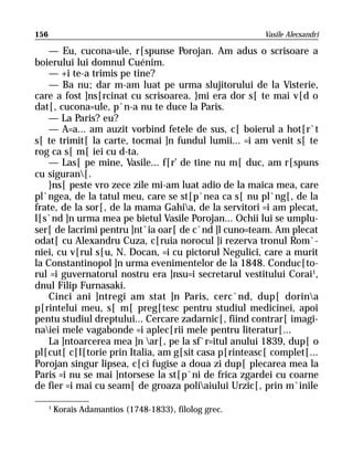 156                                                      Vasile Alecsandri

    — Eu, cucona=ule, r[spunse Porojan. Am adus o scrisoare a
boierului lui domnul Cuénim.
    — +i te-a trimis pe tine?
    — Ba nu; dar m-am luat pe urma slujitorului de la Visterie,
care a fost ]ns[rcinat cu scrisoarea. }mi era dor s[ te mai v[d o
dat[, cucona=ule, p`n-a nu te duce la Paris.
    — La Paris? eu?
    — A=a... am auzit vorbind fetele de sus, c[ boierul a hot[r`t
s[ te trimit[ la carte, tocmai ]n fundul lumii... =i am venit s[ te
rog ca s[ m[ iei cu d-ta.
    — Las[ pe mine, Vasile... f[r’ de tine nu m[ duc, am r[spuns
cu siguran[.
    }ns[ peste vro zece zile mi-am luat adio de la maica mea, care
pl`ngea, de la tatul meu, care se st[p`nea ca s[ nu pl`ng[, de la
frate, de la sor[, de la mama Gahia, de la servitori =i am plecat,
l[s`nd ]n urma mea pe bietul Vasile Porojan... Ochii lui se umplu-
ser[ de lacrimi pentru ]nt`ia oar[ de c`nd ]l cuno=team. Am plecat
odat[ cu Alexandru Cuza, c[ruia norocul ]i rezerva tronul Rom`-
niei, cu v[rul s[u, N. Docan, =i cu pictorul Negulici, care a murit
la Constantinopol ]n urma evenimentelor de la 1848. Conduc[to-
rul =i guvernatorul nostru era ]nsu=i secretarul vestitului Corai1,
dnul Filip Furnasaki.
    Cinci ani ]ntregi am stat ]n Paris, cerc`nd, dup[ dorina
p[rintelui meu, s[ m[ preg[tesc pentru studiul medicinei, apoi
pentu studiul dreptului... Cercare zadarnic[, fiind contrar[ imagi-
naiei mele vagabonde =i aplec[rii mele pentru literatur[...
    La ]ntoarcerea mea ]n ar[, pe la sf`r=itul anului 1839, dup[ o
pl[cut[ c[l[torie prin Italia, am g[sit casa p[rinteasc[ complet[...
Porojan singur lipsea, c[ci fugise a doua zi dup[ plecarea mea la
Paris =i nu se mai ]ntorsese la st[p`ni de frica zgardei cu coarne
de fier =i mai cu seam[ de groaza poliaiului Urzic[, prin m`inile

      1
          Korais Adamantios (1748-1833), filolog grec.
 