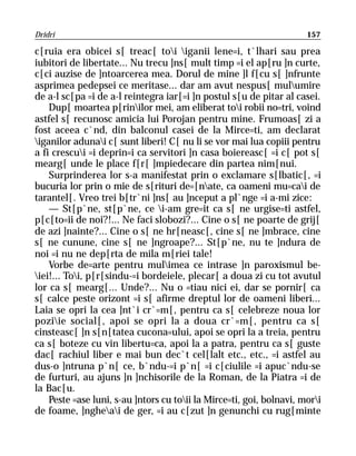 Dridri                                                                157

c[ruia era obicei s[ treac[ toi iganii lene=i, t`lhari sau prea
iubitori de libertate... Nu trecu ]ns[ mult timp =i el ap[ru ]n curte,
c[ci auzise de ]ntoarcerea mea. Dorul de mine ]l f[cu s[ ]nfrunte
asprimea pedepsei ce meritase... dar am avut nespus[ mulumire
de a-l sc[pa =i de a-l reintegra iar[=i ]n postul s[u de pitar al casei.
    Dup[ moartea p[rinilor mei, am eliberat toi robii no=tri, voind
astfel s[ recunosc amicia lui Porojan pentru mine. Frumoas[ zi a
fost aceea c`nd, din balconul casei de la Mirce=ti, am declarat
iganilor adunai c[ sunt liberi! C[ nu li se vor mai lua copiii pentru
a fi crescui =i deprin=i ca servitori ]n casa boiereasc[ =i c[ pot s[
mearg[ unde le place f[r[ ]mpiedecare din partea nim[nui.
    Surprinderea lor s-a manifestat prin o exclamare s[lbatic[, =i
bucuria lor prin o mie de s[rituri de=[nate, ca oameni mu=cai de
tarantel[. Vreo trei b[tr`ni ]ns[ au ]nceput a pl`nge =i a-mi zice:
    — St[p`ne, st[p`ne, ce i-am gre=it ca s[ ne urgise=ti astfel,
p[c[to=ii de noi?!... Ne faci slobozi?... Cine o s[ ne poarte de grij[
de azi ]nainte?... Cine o s[ ne hr[neasc[, cine s[ ne ]mbrace, cine
s[ ne cunune, cine s[ ne ]ngroape?... St[p`ne, nu te ]ndura de
noi =i nu ne dep[rta de mila m[riei tale!
    Vorbe de=arte pentru mulimea ce intrase ]n paroxismul be-
iei!... Toi, p[r[sindu-=i bordeiele, plecar[ a doua zi cu tot avutul
lor ca s[ mearg[... Unde?... Nu o =tiau nici ei, dar se pornir[ ca
s[ calce peste orizont =i s[ afirme dreptul lor de oameni liberi...
Laia se opri la cea ]nt`i cr`=m[, pentru ca s[ celebreze noua lor
poziie social[, apoi se opri la a doua cr`=m[, pentru ca s[
cinsteasc[ ]n s[n[tatea cucona=ului, apoi se opri la a treia, pentru
ca s[ boteze cu vin libertu=ca, apoi la a patra, pentru ca s[ guste
dac[ rachiul liber e mai bun dec`t cel[lalt etc., etc., =i astfel au
dus-o ]ntruna p`n[ ce, b`ndu-=i p`n[ =i c[ciulile =i apuc`ndu-se
de furturi, au ajuns ]n ]nchisorile de la Roman, de la Piatra =i de
la Bac[u.
    Peste =ase luni, s-au ]ntors cu toii la Mirce=ti, goi, bolnavi, mori
de foame, ]ngheai de ger, =i au c[zut ]n genunchi cu rug[minte
 