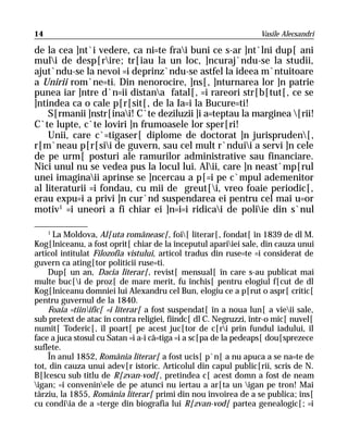 14                                                                Vasile Alecsandri

de la cea ]nt`i vedere, ca ni=te frai buni ce s-ar ]nt`lni dup[ ani
muli de desp[rire; tr[iau la un loc, ]ncuraj`ndu-se la studii,
ajut`ndu-se la nevoi =i deprinz`ndu-se astfel la ideea m`ntuitoare
a Unirii rom`ne=ti. Din nenorocire, ]ns[, ]nturnarea lor ]n patrie
punea iar ]ntre d`n=ii distana fatal[, =i rareori str[b[tut[, ce se
]ntindea ca o cale p[r[sit[, de la Ia=i la Bucure=ti!
    S[rmanii ]nstr[inai! C`te deziluzii ]i a=teptau la marginea [rii!
C`te lupte, c`te loviri ]n frumoasele lor sper[ri!
    Unii, care c`=tigaser[ diplome de doctorat ]n jurispruden[,
r[m`neau p[r[sii de guvern, sau cel mult r`nduii a servi ]n cele
de pe urm[ posturi ale ramurilor administrative sau financiare.
Nici unul nu se vedea pus la locul lui. Alii, care ]n neast`mp[rul
unei imaginaii aprinse se ]ncercau a p[=i pe c`mpul ademenitor
al literaturii =i fondau, cu mii de greut[i, vreo foaie periodic[,
erau expu=i a privi ]n cur`nd suspendarea ei pentru cel mai u=or
motiv1 =i uneori a fi chiar ei ]n=i=i ridicai de poliie din s`nul

    1
      La Moldova, Al[uta româneasc[, foi[ literar[, fondat[ în 1839 de dl M.
Kog[lniceanu, a fost oprit[ chiar de la începutul apariiei sale, din cauza unui
articol intitulat Filozofia vistului, articol tradus din ruse=te =i considerat de
guvern ca ating[tor politicii ruse=ti.
    Dup[ un an, Dacia literar[, revist[ mensual[ în care s-au publicat mai
multe buc[i de proz[ de mare merit, fu închis[ pentru elogiul f[cut de dl
Kog[lniceanu domniei lui Alexandru cel Bun, elogiu ce a p[rut o aspr[ critic[
pentru guvernul de la 1840.
    Foaia =tiinific[ =i literar[ a fost suspendat[ în a noua lun[ a vieii sale,
sub pretext de atac în contra religiei, fiindc[ dl C. Negruzzi, într-o mic[ nuvel[
numit[ Toderic[, îl poart[ pe acest juc[tor de c[ri prin fundul iadului, îl
face a juca stosul cu Satan =i a-i câ=tiga =i a sc[pa de la pedeaps[ dou[sprezece
suflete.
    În anul 1852, România literar[ a fost ucis[ p`n[ a nu apuca a se na=te de
tot, din cauza unui adev[r istoric. Articolul din capul public[rii, scris de N.
B[lcescu sub titlu de R[zvan-vod[, pretindea c[ acest domn a fost de neam
igan; =i conveninele de pe atunci nu iertau a ar[ta un igan pe tron! Mai
târziu, la 1855, România literar[ primi din nou învoirea de a se publica; îns[
cu condiia de a =terge din biografia lui R[zvan-vod[ partea genealogic[; =i
 