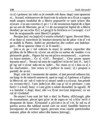 158                                                      Vasile Alecsandri

ca s[-i primesc iar robi ca ]n vremile cele bune, dup[ cum spuneau
ei... Aceast[ re]ntoarcere de bun[voie la sclavie m-a f[cut a cugeta
mult asupra modului de a libera popoarele ce sunt sclave din
n[scare =i m-am convins c[ pe c`t e de neomenos faptul de a lipsi
pe un om de libertate, pe at`t e de necump[tat faptul de a libera
deodat[ pe un sclav f[r[ a-l preg[ti la fericirea ce-l a=teapt[ =i a-l
feri de neajunsurile unei libert[i pripite.
    Porojan ]ns[ nu ]mp[rt[=i soarta celorlali igani. Devenit liber,
el se duse s[ exerciteze ]n inuturi meseria lui de pitar =i ]n sf`r=it
se stabili la Piatra. Astfel ne pierdur[m din vedere ani ]ndelun-
gai... Mi se spusese chiar c[ ar fi murit!...
    }ntr-o zi, pe c`nd =edeam la mas[ ]n umbra copacilor din
gr[dina de la Mirce=ti, z[resc un str[in cu surtuc de nankin =i cu
picioarele goale... Figura lui nu-mi p[rea necunoscut[... o privesc
cu luare-aminte... Ce s[ v[d?... Porojan!... Cine poate spune
bucuria mea?... Tovar[=ul meu de copil[rie! tr[ie=te! iat[-l!... iat[-l
pl`ng`nd =i s[rut`ndu-mi m`inile!... Nu =tiam ce s[-i dau ca s[-i
fac mulumire... }mi venea s[-l poftesc la mas[; s[-i propun o
partid[ de ar=ici.
    Dup[ cele ]nt`i momente de uimire, el ]mi povesti odiseea lui,
un lung =ir de mizerii omene=ti, apoi se rug[ s[-l primesc a fi pitar
la Mirce=ti, zic`nd c[ voie=te s[ moar[ unde s-a n[scut. Am primit
cu recuno=tin[, l-am ]mbr[cat din cap p`n[-n picioare, i-am
hot[r`t o leaf[ bun[ =i i-am g[tit o odaie deosebit[ ]n ograd[. El
s-a instalat =i dup[ dou[ zile s-a f[cut nev[zut ]mpreun[ cu un
cal al v[tafului!
    De-atunci l-am mai ]nt`lnit o dat[ la Piatra, sl[b[nogit, plin
de reumatisme, plecat spre p[m`nt de aspra m`n[ a b[tr`neii =i
dezgustat de lume. S[rmanul! a p[r[sit-o ]n sf`r=it, lu`nd cu el
partea aceea din tabloul social care ne arat[ familiile boiere=ti
]nconjurate de servitori igani, precum erau casele patricienilor
romani, pline de sclavi adu=i din lumea ]ntreag[.
 